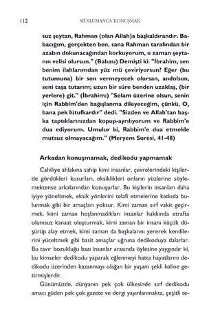 112 MÜSLÜMANCA KONUﬁMAK
suz ﬂeytan, Rahman (olan Allah)a baﬂkald›rand›r. Ba-
bac›¤›m, gerçekten ben, sana Rahman taraf›ndan bir
azab›n dokunaca¤›ndan korkuyorum, o zaman ﬂeyta-
n›n velisi olursun." (Babas›) Demiﬂti ki: "‹brahim, sen
benim ilahlar›mdan yüz mü çeviriyorsun? E¤er (bu
tutumuna) bir son vermeyecek olursan, andolsun,
seni taﬂa tutar›m; uzun bir süre benden uzaklaﬂ, (bir
yerlere) git." (‹brahim:) "Selam üzerine olsun, senin
için Rabbim'den ba¤›ﬂlanma dileyece¤im, çünkü, O,
bana pek lütufkard›r" dedi. "Sizden ve Allah'tan baﬂ-
ka tapt›klar›n›zdan kopup-ayr›l›yorum ve Rabbim'e
dua ediyorum. Umulur ki, Rabbim'e dua etmekle
mutsuz olmayaca¤›m." (Meryem Suresi, 41-48)
Arkadan konuﬂmamak, dedikodu yapmamak
Cahiliye ahlak›na sahip kimi insanlar, çevrelerindeki kiﬂiler-
de gördükleri kusurlar›, eksiklikleri onlar›n yüzlerine söyle-
mektense arkalar›ndan konuﬂurlar. Bu kiﬂilerin insanlar› daha
iyiye yöneltmek, eksik yönlerini telafi etmelerine katk›da bu-
lunmak gibi bir amaçlar› yoktur. Kimi zaman s›rf vakit geçir-
mek, kimi zaman hoﬂlanmad›klar› insanlar hakk›nda etrafta
olumsuz kanaat oluﬂturmak, kimi zaman bir insan› küçük dü-
ﬂürüp alay etmek, kimi zaman da baﬂkalar›n› yererek kendile-
rini yüceltmek gibi basit amaçlar u¤runa dedikoduya dalarlar.
Bu tav›r bozuklu¤u baz› insanlar aras›nda öylesine yayg›nd›r ki,
bu kimseler dedikodu yaparak e¤lenmeyi hatta hayatlar›n› de-
dikodu üzerinden kazanmay› ola¤an bir yaﬂam ﬂekli haline ge-
tirmiﬂlerdir.
Günümüzde, dünyan›n pek çok ülkesinde s›rf dedikodu
amac› güden pek çok gazete ve dergi yay›nlanmakta, çeﬂitli te-
 
