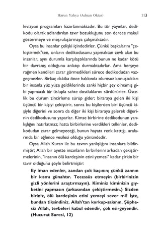 Harun Yahya (Adnan Oktar)
levizyon programlar› haz›rlanmaktad›r. Bu tür yay›nlar, dedi-
kodu olarak adland›r›lan tav›r bozuklu¤unu son derece makul
göstermeye ve meﬂrulaﬂt›rmaya çal›ﬂmaktad›r.
Oysa bu insanlar çeliﬂki içindedirler. Çünkü baﬂkalar›n› "çe-
kiﬂtirmek"ten, onlar›n dedikodusunu yapmaktan zevk alan bu
insanlar, ayn› durumla karﬂ›laﬂt›klar›nda bunun ne kadar kötü
bir davran›ﬂ oldu¤unu anlat›p durmaktad›rlar. Ama herﬂeye
ra¤men kendileri zarar görmedikleri sürece dedikodudan vaz-
geçmezler. Birkaç dakika önce hakk›nda olumsuz konuﬂtuklar›
bir insanla yüz yüze geldiklerinde sanki hiçbir ﬂey olmam›ﬂ gi-
bi yapmac›k bir üslupla sahte dostluklar›n› sürdürürler. Üste-
lik bu durum zincirleme sürüp gider; biraraya gelen iki kiﬂi
üçüncü bir kiﬂiyi çekiﬂtirir, sonra bu kiﬂilerden biri üçüncü ki-
ﬂiyle di¤erini ve sonra da di¤er iki kiﬂi biraraya gelerek di¤eri-
nin dedikodusunu yaparlar. Kimse birbirine dedikodunun yan-
l›ﬂl›¤›n› hat›rlatmaz; hatta birbirlerine verdikleri telkinler, dedi-
kodudan zarar gelmeyece¤i, bunun hayata renk katt›¤›, arala-
r›nda bir e¤lence vesilesi oldu¤u yönündedir.
Oysa Allah Kuran ile bu tavr›n yanl›ﬂl›¤›n› insanlara bildir-
miﬂtir; Allah bir ayette insanlar›n birbirlerini arkadan çekiﬂtir-
melerinin, "insan›n ölü kardeﬂinin etini yemesi" kadar çirkin bir
tav›r oldu¤unu ﬂöyle belirtmiﬂtir:
Ey iman edenler, zandan çok kaç›n›n; çünkü zann›n
bir k›sm› günaht›r. Tecessüs etmeyin (birbirinizin
gizli yönlerini araﬂt›rmay›n). Kiminiz kiminizin g›y-
betini yapmas›n (arkas›ndan çekiﬂtirmesin.) Sizden
biriniz, ölü kardeﬂinin etini yemeyi sever mi? ‹ﬂte,
bundan tiksindiniz. Allah'tan korkup-sak›n›n. ﬁüphe-
siz Allah, tevbeleri kabul edendir, çok esirgeyendir.
(Hucurat Suresi, 12)
113
 