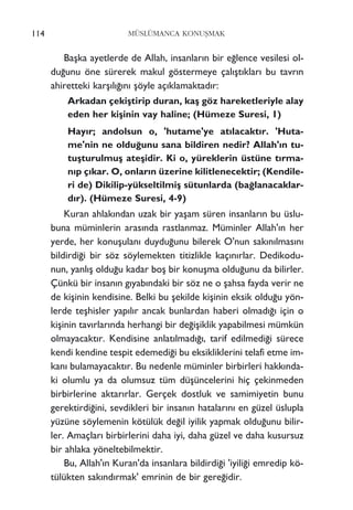 114 MÜSLÜMANCA KONUﬁMAK
Baﬂka ayetlerde de Allah, insanlar›n bir e¤lence vesilesi ol-
du¤unu öne sürerek makul göstermeye çal›ﬂt›klar› bu tavr›n
ahiretteki karﬂ›l›¤›n› ﬂöyle aç›klamaktad›r:
Arkadan çekiﬂtirip duran, kaﬂ göz hareketleriyle alay
eden her kiﬂinin vay haline; (Hümeze Suresi, 1)
Hay›r; andolsun o, 'hutame'ye at›lacakt›r. 'Huta-
me'nin ne oldu¤unu sana bildiren nedir? Allah'›n tu-
tuﬂturulmuﬂ ateﬂidir. Ki o, yüreklerin üstüne t›rma-
n›p ç›kar. O, onlar›n üzerine kilitlenecektir; (Kendile-
ri de) Dikilip-yükseltilmiﬂ sütunlarda (ba¤lanacaklar-
d›r). (Hümeze Suresi, 4-9)
Kuran ahlak›ndan uzak bir yaﬂam süren insanlar›n bu üslu-
buna müminlerin aras›nda rastlanmaz. Müminler Allah'›n her
yerde, her konuﬂulan› duydu¤unu bilerek O'nun sak›n›lmas›n›
bildirdi¤i bir söz söylemekten titizlikle kaç›n›rlar. Dedikodu-
nun, yanl›ﬂ oldu¤u kadar boﬂ bir konuﬂma oldu¤unu da bilirler.
Çünkü bir insan›n g›yab›ndaki bir söz ne o ﬂahsa fayda verir ne
de kiﬂinin kendisine. Belki bu ﬂekilde kiﬂinin eksik oldu¤u yön-
lerde teﬂhisler yap›l›r ancak bunlardan haberi olmad›¤› için o
kiﬂinin tav›rlar›nda herhangi bir de¤iﬂiklik yapabilmesi mümkün
olmayacakt›r. Kendisine anlat›lmad›¤›, tarif edilmedi¤i sürece
kendi kendine tespit edemedi¤i bu eksikliklerini telafi etme im-
kan› bulamayacakt›r. Bu nedenle müminler birbirleri hakk›nda-
ki olumlu ya da olumsuz tüm düﬂüncelerini hiç çekinmeden
birbirlerine aktar›rlar. Gerçek dostluk ve samimiyetin bunu
gerektirdi¤ini, sevdikleri bir insan›n hatalar›n› en güzel üslupla
yüzüne söylemenin kötülük de¤il iyilik yapmak oldu¤unu bilir-
ler. Amaçlar› birbirlerini daha iyi, daha güzel ve daha kusursuz
bir ahlaka yöneltebilmektir.
Bu, Allah'›n Kuran'da insanlara bildirdi¤i 'iyili¤i emredip kö-
tülükten sak›nd›rmak' emrinin de bir gere¤idir.
 