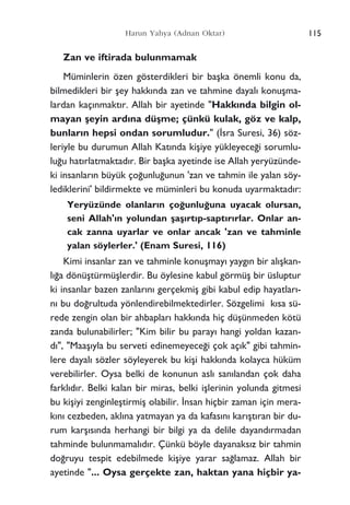 Zan ve iftirada bulunmamak
Müminlerin özen gösterdikleri bir baﬂka önemli konu da,
bilmedikleri bir ﬂey hakk›nda zan ve tahmine dayal› konuﬂma-
lardan kaç›nmakt›r. Allah bir ayetinde "Hakk›nda bilgin ol-
mayan ﬂeyin ard›na düﬂme; çünkü kulak, göz ve kalp,
bunlar›n hepsi ondan sorumludur." (‹sra Suresi, 36) söz-
leriyle bu durumun Allah Kat›nda kiﬂiye yükleyece¤i sorumlu-
lu¤u hat›rlatmaktad›r. Bir baﬂka ayetinde ise Allah yeryüzünde-
ki insanlar›n büyük ço¤unlu¤unun 'zan ve tahmin ile yalan söy-
lediklerini' bildirmekte ve müminleri bu konuda uyarmaktad›r:
Yeryüzünde olanlar›n ço¤unlu¤una uyacak olursan,
seni Allah'›n yolundan ﬂaﬂ›rt›p-sapt›r›rlar. Onlar an-
cak zanna uyarlar ve onlar ancak 'zan ve tahminle
yalan söylerler.' (Enam Suresi, 116)
Kimi insanlar zan ve tahminle konuﬂmay› yayg›n bir al›ﬂkan-
l›¤a dönüﬂtürmüﬂlerdir. Bu öylesine kabul görmüﬂ bir üsluptur
ki insanlar bazen zanlar›n› gerçekmiﬂ gibi kabul edip hayatlar›-
n› bu do¤rultuda yönlendirebilmektedirler. Sözgelimi k›sa sü-
rede zengin olan bir ahbaplar› hakk›nda hiç düﬂünmeden kötü
zanda bulunabilirler; "Kim bilir bu paray› hangi yoldan kazan-
d›", "Maaﬂ›yla bu serveti edinemeyece¤i çok aç›k" gibi tahmin-
lere dayal› sözler söyleyerek bu kiﬂi hakk›nda kolayca hüküm
verebilirler. Oysa belki de konunun asl› san›landan çok daha
farkl›d›r. Belki kalan bir miras, belki iﬂlerinin yolunda gitmesi
bu kiﬂiyi zenginleﬂtirmiﬂ olabilir. ‹nsan hiçbir zaman için mera-
k›n› cezbeden, akl›na yatmayan ya da kafas›n› kar›ﬂt›ran bir du-
rum karﬂ›s›nda herhangi bir bilgi ya da delile dayand›rmadan
tahminde bulunmamal›d›r. Çünkü böyle dayanaks›z bir tahmin
do¤ruyu tespit edebilmede kiﬂiye yarar sa¤lamaz. Allah bir
ayetinde "... Oysa gerçekte zan, haktan yana hiçbir ya-
115Harun Yahya (Adnan Oktar)
 