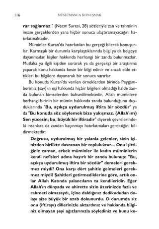 116 MÜSLÜMANCA KONUﬁMAK
rar sa¤lamaz." (Necm Suresi, 28) sözleriyle zan ve tahminin
insan› gerçeklerden yana hiçbir sonuca ulaﬂt›ramayaca¤›n› ha-
t›rlatmaktad›r.
Müminler Kuran'da hat›rlat›lan bu gerçe¤i bilerek konuﬂur-
lar. Karmaﬂ›k bir durumla karﬂ›laﬂt›klar›nda bilgi ya da belgeye
dayanmadan kiﬂiler hakk›nda herhangi bir zanda bulunmazlar.
Mutlaka ya ilgili kiﬂiden sorarak ya da gerçekçi bir araﬂt›rma
yaparak konu hakk›nda kesin bir bilgi edinir ve ancak elde et-
tikleri bu bilgilere dayanarak bir sonuca var›rlar.
Bu konuda Kuran'da verilen örneklerden birinde Peygam-
berimiz (sav)'in eﬂi hakk›nda hiçbir bilgileri olmad›¤› halde zan-
da bulunan kimselerden bahsedilmektedir. Allah müminlere
herhangi birinin bir mümin hakk›nda zanda bulundu¤unu duy-
duklar›nda "Bu, aç›kça uydurulmuﬂ iftira bir sözdür" ya
da "Bu konuda söz söylemek bize yak›ﬂmaz. (Allah'›m)
Sen yücesin; bu, büyük bir iftirad›r" diyerek çevrelerinde-
ki insanlara da zandan kaç›nmay› hat›rlatmalar› gerekti¤ini bil-
dirmektedir:
Do¤rusu, uydurulmuﬂ bir yalanla gelenler, sizin içi-
nizden birlikte davranan bir topluluktur... Onu iﬂitti-
¤iniz zaman, erkek müminler ile kad›n müminlerin
kendi nefisleri ad›na hay›rl› bir zanda bulunup: "Bu,
aç›kça uydurulmuﬂ iftira bir sözdür" demeleri gerek-
mez miydi? Ona karﬂ› dört ﬂahitle gelmeleri gerek-
mez miydi? ﬁahitleri getirmediklerine göre, art›k on-
lar Allah Kat›nda yalanc›lar›n ta kendileridir. E¤er
Allah'›n dünyada ve ahirette sizin üzerinizde fazl› ve
rahmeti olmasayd›, içine dald›¤›n›z dedikodudan do-
lay› size büyük bir azab dokunurdu. O durumda siz
onu (iftiray›) dillerinizle aktard›n›z ve hakk›nda bilgi-
niz olmayan ﬂeyi a¤›zlar›n›zla söylediniz ve bunu ko-
 