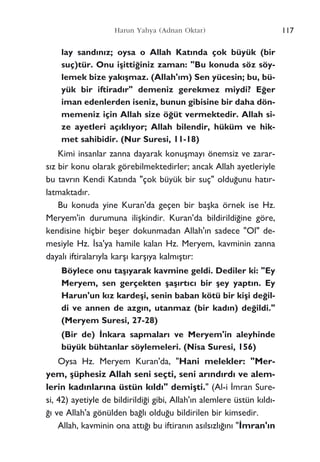 117Harun Yahya (Adnan Oktar)
lay sand›n›z; oysa o Allah Kat›nda çok büyük (bir
suç)tür. Onu iﬂitti¤iniz zaman: "Bu konuda söz söy-
lemek bize yak›ﬂmaz. (Allah'›m) Sen yücesin; bu, bü-
yük bir iftirad›r" demeniz gerekmez miydi? E¤er
iman edenlerden iseniz, bunun gibisine bir daha dön-
memeniz için Allah size ö¤üt vermektedir. Allah si-
ze ayetleri aç›kl›yor; Allah bilendir, hüküm ve hik-
met sahibidir. (Nur Suresi, 11-18)
Kimi insanlar zanna dayarak konuﬂmay› önemsiz ve zarar-
s›z bir konu olarak görebilmektedirler; ancak Allah ayetleriyle
bu tavr›n Kendi Kat›nda "çok büyük bir suç" oldu¤unu hat›r-
latmaktad›r.
Bu konuda yine Kuran'da geçen bir baﬂka örnek ise Hz.
Meryem'in durumuna iliﬂkindir. Kuran'da bildirildi¤ine göre,
kendisine hiçbir beﬂer dokunmadan Allah'›n sadece "Ol" de-
mesiyle Hz. ‹sa'ya hamile kalan Hz. Meryem, kavminin zanna
dayal› iftiralar›yla karﬂ› karﬂ›ya kalm›ﬂt›r:
Böylece onu taﬂ›yarak kavmine geldi. Dediler ki: "Ey
Meryem, sen gerçekten ﬂaﬂ›rt›c› bir ﬂey yapt›n. Ey
Harun'un k›z kardeﬂi, senin baban kötü bir kiﬂi de¤il-
di ve annen de azg›n, utanmaz (bir kad›n) de¤ildi."
(Meryem Suresi, 27-28)
(Bir de) ‹nkara sapmalar› ve Meryem'in aleyhinde
büyük bühtanlar söylemeleri. (Nisa Suresi, 156)
Oysa Hz. Meryem Kuran'da, "Hani melekler: "Mer-
yem, ﬂüphesiz Allah seni seçti, seni ar›nd›rd› ve alem-
lerin kad›nlar›na üstün k›ld›" demiﬂti." (Al-i ‹mran Sure-
si, 42) ayetiyle de bildirildi¤i gibi, Allah'›n alemlere üstün k›ld›-
¤› ve Allah'a gönülden ba¤l› oldu¤u bildirilen bir kimsedir.
Allah, kavminin ona att›¤› bu iftiran›n as›ls›zl›¤›n› "‹mran'›n
 