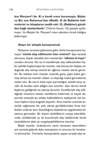 118 MÜSLÜMANCA KONUﬁMAK
k›z› Meryem'i de. Ki o kendi ›rz›n› korumuﬂtu. Böyle-
ce Biz ona Ruhumuz'dan üfledik. O da Rabbinin keli-
melerini ve kitaplar›n› tasdik etti. O, (Rabbine) gönül-
den ba¤l› olanlardand›." (Tahrim Suresi, 12) ayetiyle aç›kla-
m›ﬂt›r. Ve iffetiyle Hz. Meryem'i iman edenlere örnek k›ld›¤›n›
bildirmiﬂtir.
Alayc› bir üslupla konuﬂmamak
Dünyan›n neresine giderseniz gidin, kimle konuﬂursan›z ko-
nuﬂun "sizinle alay edilmesini ister misiniz?" diye soracak
olursan›z, büyük olas›l›kla tüm insanlardan "elbette ki hay›r"
cevab›n› al›rs›n›z. Ne var ki kendileriyle alay edilmesinden hiç-
bir ﬂekilde hoﬂlanmayan bu insanlar, söz konusu bir baﬂkas› ol-
du¤unda alay etmeyi önemli bir e¤lence vesilesi olarak görür-
ler. Bu üslubun kimi insanlar aras›nda geniﬂ çapta kabul gör-
müﬂ olmas› ise insanlar› aldat›r ve alayc›l›¤› makul görmelerine
neden olur. Bu tavr›n kötü niyet içermedi¤ini, üstelik karﬂ› ta-
raf›n da bundan zevk ald›¤›n› öne sürerler. Ayn› durum kendi
baﬂlar›na geldi¤inde ise yak›n›p dururlar. Kendileriyle alay edil-
di¤inde insanlar›n kasten, kendilerini k›zd›rmak ve küçük dü-
ﬂürmek amac›yla bu üslubu kulland›klar›n› söyleyerek söz ko-
nusu kiﬂilere karﬂ› k›zg›nl›k duyarlar. Ama insanlar aras›nda üs-
tünlük sa¤laman›n bir yolu olarak gördüklerinden f›rsat bul-
duklar› anda bu tav›r bozuklu¤unu baﬂkalar›na uygulamakta bir
sak›nca görmezler. Bir kiﬂinin eksikliklerini ortaya ç›kard›kla-
r›nda, acizlikleriyle ya da kusurlar›yla alay ettiklerinde kendi
üstünlüklerini daha iyi vurgulayabildiklerine inan›rlar.
Böyle insanlar vicdanlar›n›n sesini tamamen bast›rd›klar›
için zamanla giderek daha insaniyetsiz ve umursuz bir karakte-
re bürünürler. Tav›rlarla, konuﬂmalarla, yaﬂam tarz›yla alay et-
 