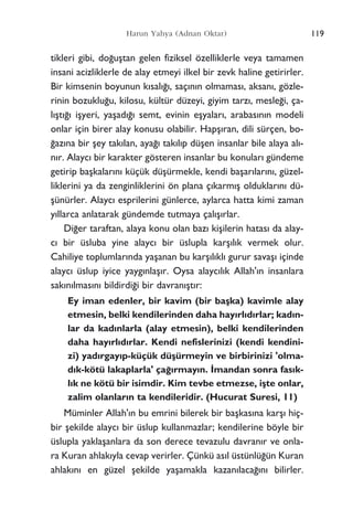 tikleri gibi, do¤uﬂtan gelen fiziksel özelliklerle veya tamamen
insani acizliklerle de alay etmeyi ilkel bir zevk haline getirirler.
Bir kimsenin boyunun k›sal›¤›, saç›n›n olmamas›, aksan›, gözle-
rinin bozuklu¤u, kilosu, kültür düzeyi, giyim tarz›, mesle¤i, ça-
l›ﬂt›¤› iﬂyeri, yaﬂad›¤› semt, evinin eﬂyalar›, arabas›n›n modeli
onlar için birer alay konusu olabilir. Hapﬂ›ran, dili sürçen, bo-
¤az›na bir ﬂey tak›lan, aya¤› tak›l›p düﬂen insanlar bile alaya al›-
n›r. Alayc› bir karakter gösteren insanlar bu konular› gündeme
getirip baﬂkalar›n› küçük düﬂürmekle, kendi baﬂar›lar›n›, güzel-
liklerini ya da zenginliklerini ön plana ç›karm›ﬂ olduklar›n› dü-
ﬂünürler. Alayc› esprilerini günlerce, aylarca hatta kimi zaman
y›llarca anlatarak gündemde tutmaya çal›ﬂ›rlar.
Di¤er taraftan, alaya konu olan baz› kiﬂilerin hatas› da alay-
c› bir üsluba yine alayc› bir üslupla karﬂ›l›k vermek olur.
Cahiliye toplumlar›nda yaﬂanan bu karﬂ›l›kl› gurur savaﬂ› içinde
alayc› üslup iyice yayg›nlaﬂ›r. Oysa alayc›l›k Allah'›n insanlara
sak›n›lmas›n› bildirdi¤i bir davran›ﬂt›r:
Ey iman edenler, bir kavim (bir baﬂka) kavimle alay
etmesin, belki kendilerinden daha hay›rl›d›rlar; kad›n-
lar da kad›nlarla (alay etmesin), belki kendilerinden
daha hay›rl›d›rlar. Kendi nefislerinizi (kendi kendini-
zi) yad›rgay›p-küçük düﬂürmeyin ve birbirinizi 'olma-
d›k-kötü lakaplarla' ça¤›rmay›n. ‹mandan sonra fas›k-
l›k ne kötü bir isimdir. Kim tevbe etmezse, iﬂte onlar,
zalim olanlar›n ta kendileridir. (Hucurat Suresi, 11)
Müminler Allah'›n bu emrini bilerek bir baﬂkas›na karﬂ› hiç-
bir ﬂekilde alayc› bir üslup kullanmazlar; kendilerine böyle bir
üslupla yaklaﬂanlara da son derece tevazulu davran›r ve onla-
ra Kuran ahlak›yla cevap verirler. Çünkü as›l üstünlü¤ün Kuran
ahlak›n› en güzel ﬂekilde yaﬂamakla kazan›laca¤›n› bilirler.
119Harun Yahya (Adnan Oktar)
 