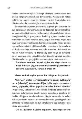 Nefsin telkinlerine uyarak cahiliye ahlak›yla davrananlara ayn›
ahlakla karﬂ›l›k vermek kolay bir tercihtir. Makbul olan nefsin
telkinlerine ald›r›ﬂ etmeyip vicdan›n sesini dinleyebilmektir.
Müslümanlar da vicdanlar›yla konuﬂan insanlard›r.
Bir insan›n hapﬂ›rmak, öksürmek, düﬂmek gibi tamamen in-
sani acizliklerini alaya alman›n ya da do¤uﬂtan gelen fiziksel ku-
surlar›n› dile düﬂürmenin, hoﬂlanmad›¤› lakaplarla hitap etme-
nin e¤lenceli hiçbir yan› yoktur. Bu bak›ﬂ aç›s›yla hareket eden
müminler insanlar› rencide edici, küçük düﬂürücü hiçbir söz
veya espriden zevk almazlar. Kendileri bu ahlaka hiçbir ﬂekilde
tenezzül etmedikleri gibi bulunduklar› ortamlarda da insanlar›n
bir baﬂkas›n› alaya almas›na müsaade etmezler. Acizlikleri ya-
ratan›n Allah oldu¤unu ve dilerse alay eden kiﬂiye de ayn› aciz-
likleri vermeye güç yetirebilece¤ini bilerek hareket ederler.
Nitekim Allah bu gerçe¤i bir ayetinde ﬂöyle bildirmektedir:
Andolsun, senden önceki elçiler de alaya al›nd› da
alaya ald›klar› ﬂey, onlardan maskaral›k yapanlar› çe-
peçevre kuﬂat›verdi. (Enam Suresi, 10)
Haset ve k›skançl›k içeren bir üsluptan kaç›nmak
Allah "…Nefisler ise 'k›skançl›¤a ve bencil tutkulara'
haz›r (elveriﬂli) k›l›nm›ﬂt›r. E¤er iyilik yapar ve sak›n›r-
san›z, ﬂüphesiz, Allah yapt›klar›n›zdan haberi oland›r"
(Nisa Suresi, 128) ayetiyle her insan›n nefsinde k›skançl›k duy-
gusunun bulundu¤unu ancak bunun sak›n›lmas› gereken bir
özellik oldu¤unu hat›rlatmaktad›r. Baﬂka ayetlerde de Allah,
k›skançl›k duyan insan›n ﬂerrinden sak›n›lmas› gerekti¤ini hat›r-
latmakta ve k›skançl›¤›n ne tür kötülüklere kap› açt›¤›n› ﬂöyle
haber vermektedir:
De ki: "Sabah›n Rabbine s›¤›n›r›m. Yaratt›¤› ﬂeylerin
120 MÜSLÜMANCA KONUﬁMAK
 
