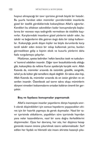 122 MÜSLÜMANCA KONUﬁMAK
hoﬂnut olmayaca¤› bir tav›r içerisine girmek büyük bir hatad›r.
Bu ﬂuurla hareket eden müminler çevrelerindeki insanlarda
güzel bir özellik gördüklerinde k›skançl›ktan Allah'a s›¤›n›rlar.
Kendileri bu ahlaktan sak›nd›klar› kadar konuﬂmalar›yla baﬂka-
lar›na bir vesvese veya tedirginlik vermekten de titizlikle kaç›-
n›rlar. Karﬂ›lar›ndaki insanlar›n güzel yönlerini takdir eder, bu
takdir ve be¤enilerini dile getiren övgü dolu bir üslup kullan›r-
lar. K›skançl›¤a yenik düﬂen kiﬂiler ise böyle durumlarda karﬂ›
taraf› takdir eden övücü bir üslup kullanmak yerine, bunlar›
görmezlikten gelip o kiﬂinin eksik ve kusurlu yönlerini daha
fazla vurgulamaya çal›ﬂ›rlar.
Müslüman, ayette belirtilen 'nefsin bencilce istek ve tutkular›-
n›' kontrol edebilen insand›r. Di¤er tav›r bozukluklar›nda oldu¤u
gibi, k›skançl›kta da nefsine Kuran ayetleriyle karﬂ›l›k verir. Allah
Kat›nda da, müminler aras›nda da üstünlük; güzellik, zenginlik,
tahsil ya da kültür gibi temellere dayal› de¤ildir. En takva olan kiﬂi,
Allah Kat›nda da, müminler aras›nda da en üstün görülen ve en
sevilen insand›r. Özenilecek as›l tavr›n takva oluﬂu müminlerin
dünyevi nimetleri k›skanmalar›n› ortadan kald›ran önemli bir ger-
çektir.
Boﬂ ve faydas›z konuﬂmalar yapmamak
Allah'a inanmayan insanlar yaﬂamlar›n› dünya hayat›yla s›n›r-
l› olarak düﬂündükleri için sonsuz hayatlar›n› yaﬂayacaklar› ahi-
ret için bir haz›rl›k yapmaya da gerek duymazlar. Nas›l bir ta-
v›r içerisinde olduklar›n›, yaﬂad›klar› süre içerisinde hay›rdan
yana neler kazand›klar›n›, nas›l bir sona do¤ru ilerlediklerini
düﬂünmezler. Oysa her davran›ﬂ, her söz, her düﬂünce hesap
gününde insan›n önüne ç›kart›lmak üzere saklanmaktad›r. Sarf
edilen her faydal› ve hikmetli söz insan› ahirette kazançl› ç›ka-
 