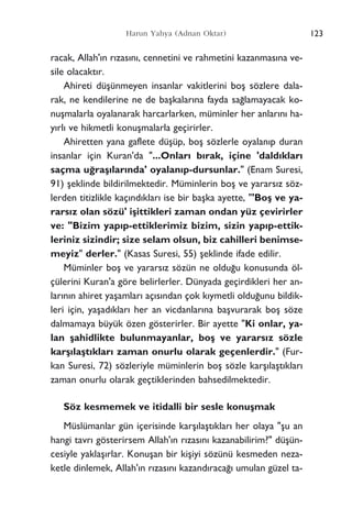 racak, Allah'›n r›zas›n›, cennetini ve rahmetini kazanmas›na ve-
sile olacakt›r.
Ahireti düﬂünmeyen insanlar vakitlerini boﬂ sözlere dala-
rak, ne kendilerine ne de baﬂkalar›na fayda sa¤lamayacak ko-
nuﬂmalarla oyalanarak harcarlarken, müminler her anlar›n› ha-
y›rl› ve hikmetli konuﬂmalarla geçirirler.
Ahiretten yana gaflete düﬂüp, boﬂ sözlerle oyalan›p duran
insanlar için Kuran'da "...Onlar› b›rak, içine 'dald›klar›
saçma u¤raﬂ›lar›nda' oyalan›p-dursunlar." (Enam Suresi,
91) ﬂeklinde bildirilmektedir. Müminlerin boﬂ ve yarars›z söz-
lerden titizlikle kaç›nd›klar› ise bir baﬂka ayette, "'Boﬂ ve ya-
rars›z olan sözü' iﬂittikleri zaman ondan yüz çevirirler
ve: "Bizim yap›p-ettiklerimiz bizim, sizin yap›p-ettik-
leriniz sizindir; size selam olsun, biz cahilleri benimse-
meyiz" derler." (Kasas Suresi, 55) ﬂeklinde ifade edilir.
Müminler boﬂ ve yarars›z sözün ne oldu¤u konusunda öl-
çülerini Kuran'a göre belirlerler. Dünyada geçirdikleri her an-
lar›n›n ahiret yaﬂamlar› aç›s›ndan çok k›ymetli oldu¤unu bildik-
leri için, yaﬂad›klar› her an vicdanlar›na baﬂvurarak boﬂ söze
dalmamaya büyük özen gösterirler. Bir ayette "Ki onlar, ya-
lan ﬂahidlikte bulunmayanlar, boﬂ ve yarars›z sözle
karﬂ›laﬂt›klar› zaman onurlu olarak geçenlerdir." (Fur-
kan Suresi, 72) sözleriyle müminlerin boﬂ sözle karﬂ›laﬂt›klar›
zaman onurlu olarak geçtiklerinden bahsedilmektedir.
Söz kesmemek ve itidalli bir sesle konuﬂmak
Müslümanlar gün içerisinde karﬂ›laﬂt›klar› her olaya "ﬂu an
hangi tavr› gösterirsem Allah'›n r›zas›n› kazanabilirim?" düﬂün-
cesiyle yaklaﬂ›rlar. Konuﬂan bir kiﬂiyi sözünü kesmeden neza-
ketle dinlemek, Allah'›n r›zas›n› kazand›raca¤› umulan güzel ta-
123Harun Yahya (Adnan Oktar)
 
