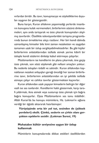 124 MÜSLÜMANCA KONUﬁMAK
v›rlardan biridir. Bu tav›r, konuﬂmac›ya ve söylediklerine duyu-
lan sayg›n›n bir göstergesidir.
Buna karﬂ›n, Kuran ahlak›n›n yaﬂanmad›¤› yerlerde insanla-
r›n konuﬂana kulak vermemeleri, birbirlerinin sözünü dinleme-
meleri, ayn› anda tart›ﬂarak ve üste ç›karak konuﬂmalar› al›ﬂ›l-
m›ﬂ tav›rlard›r. Özellikle televizyonlardaki tart›ﬂma programla-
r›nda bunun örneklerine s›kça rastlan›r. Her biri kendi dal›nda
uzmanlaﬂm›ﬂ kimseler bile kimi zaman nezaketten ve sayg›dan
tamamen uzak bir üslup sergileyebilmektedirler. Bu gibi kiﬂiler
birbirlerinin anlatt›klar›ndan istifade etmek yerine kibirli bir
üslupla kendi sözlerini dinletip kabul ettirmeye çal›ﬂ›rlar.
Müslümanlar›n ise kendilerini ön plana ç›karmak, öne geçip
üste ç›kmak, son sözü söylemek gibi nefsani amaçlar› yoktur.
Bu nedenle üsluplar› itidalli ve sakindir. Kuran ahlak›ndan kay-
naklanan nezaket anlay›ﬂlar› gere¤i önceli¤i her zaman birbirle-
rine tan›r, birbirlerinin anlatt›klar›ndan en iyi ﬂekilde istifade
etmeye çal›ﬂ›r ve cahilce tav›rlar göstermekten kaç›n›rlar.
Kuran ahlak›ndan uzak yaﬂayan kimselerin belirgin bir di¤er
vasf› ise ses tonlar›d›r. Kendilerini hakl› göstermek, karﬂ› tara-
f› y›ld›rmak, ikna etmek veya susturup üste ç›kmak için ba¤›ra
ba¤›ra konuﬂurlar. Oysa Müslümanlar›n ses tonu itidallidir.
Allah Kuran'da bu konuyu müminlere, Hz. Lokman'›n o¤luna
verdi¤i bir ö¤üdü aktararak hat›rlatm›ﬂt›r:
Yürüyüﬂünde orta bir yol tut, sesinden de (yüksek
perdeleri) eksilt. Çünkü, seslerin en çirkin olan› ger-
çekten eﬂeklerin sesidir. (Lokman Suresi, 19)
Muhatab›n kültür seviyesine uygun bir üslup
kullanmak
Müminlerin konuﬂmalar›nda dikkat ettikleri özelliklerden
 