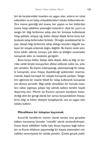125Harun Yahya (Adnan Oktar)
biri de karﬂ›lar›ndaki insanlara en uygun olan, onlar›n en rahat
edecekleri ve en kolay anlayabilecekleri üslubu kullanmalar›d›r.
Zira iman›n getirdi¤i ak›l insana, her yaﬂtan ve her kültürden
insana hitap edebilme yetene¤ini kazand›r›r. Aç›k bir ﬂuura ve
zengin bir bilgi birikimine sahip olan bir kimseye kullan›lacak
hitap ﬂekliyle, anlay›ﬂ› s›¤, kültür düzeyi düﬂük birine karﬂ› kul-
lan›lacak üslup birbirinden farkl›d›r. Örne¤in entelektüel bir ki-
ﬂiye, detayl› bilgi birikimine sahip oldu¤u konular› bilgiçlik tas-
layan bir üslupla anlatmak do¤ru de¤ildir. Bu kiﬂinin üstün yön-
lerini takdir ederek, konuyu çok daha iyi bildi¤ini unutmadan
konuﬂmak akl›n ve nezaketin gere¤idir.
Buna karﬂ›n kültür düzeyi daha düﬂük, daha az bilgi ve tec-
rübe sahibi biriyle konuﬂurken dikkat edilecek nokta ise, anla-
ﬂ›l›r olmakt›r. Bu kiﬂinin anlamayaca¤›, çözemeyece¤i bir üslup-
la konuﬂmak, onun ihtiyaç duyabilece¤i aç›klamalar› önemse-
memek, kapal› karmaﬂ›k bir üslupla konuﬂmak yanl›ﬂt›r. Sözge-
limi e¤itimsiz bir insanla felsefi bir üslup kullanarak konuﬂmak
son derece yersizdir. Bilgi sahibi olmad›klar› bir konuda insan-
lara sükse yapmaya çal›ﬂan kiﬂi asl›nda sadece kendini küçük
düﬂürmüﬂ olur. Mümin ise Kuran'a uyman›n kendisine kazan-
d›rd›¤› akl›n bir gere¤i olarak her zaman karﬂ›s›ndakinin ihtiyaç-
lar›n›, bilgi ve kültür düzeyini hesaplayarak, ona en uygun olan
üslubu kullan›r.
Münaf›kane bir üsluptan kaç›nmak
Kuran'da kendilerini mümin olarak tan›tan ama gerçekte
kalben inanmam›ﬂ kimseler 'münaf›k' olarak isimlendirilmiﬂtir.
‹mana davet edildikleri halde hala dünya hayat›na ba¤l› kalma-
lar› ve Kuran ahlak›n›n yaﬂanmad›¤› bir hayata özenmeleri mü-
naf›klar› samimiyetsiz bir üsluba yöneltir. Çünkü gerçek yüzle-
 