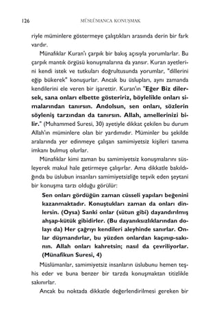 MÜSLÜMANCA KONUﬁMAK
riyle müminlere göstermeye çal›ﬂt›klar› aras›nda derin bir fark
vard›r.
Münaf›klar Kuran'› çarp›k bir bak›ﬂ aç›s›yla yorumlarlar. Bu
çarp›k mant›k örgüsü konuﬂmalar›na da yans›r. Kuran ayetleri-
ni kendi istek ve tutkular› do¤rultusunda yorumlar, "dillerini
e¤ip bükerek" konuﬂurlar. Ancak bu üsluplar›, ayn› zamanda
kendilerini ele veren bir iﬂarettir. Kuran'›n "E¤er Biz diler-
sek, sana onlar› elbette gösteririz, böylelikle onlar› si-
malar›ndan tan›rs›n. Andolsun, sen onlar›, sözlerin
söyleniﬂ tarz›ndan da tan›rs›n. Allah, amellerinizi bi-
lir." (Muhammed Suresi, 30) ayetiyle dikkat çekilen bu durum
Allah'›n müminlere olan bir yard›m›d›r. Müminler bu ﬂekilde
aralar›nda yer edinmeye çal›ﬂan samimiyetsiz kiﬂileri tan›ma
imkan› bulmuﬂ olurlar.
Münaf›klar kimi zaman bu samimiyetsiz konuﬂmalar›n› süs-
leyerek makul hale getirmeye çal›ﬂ›rlar. Ama dikkatle bak›ld›-
¤›nda bu üslubun insanlar› samimiyetsizli¤e teﬂvik eden ﬂeytani
bir konuﬂma tarz› oldu¤u görülür:
Sen onlar› gördü¤ün zaman cüsseli yap›lar› be¤enini
kazanmaktad›r. Konuﬂtuklar› zaman da onlar› din-
lersin. (Oysa) Sanki onlar (sütun gibi) dayand›r›lm›ﬂ
ahﬂap-kütük gibidirler. (Bu dayan›ks›zl›klar›ndan do-
lay› da) Her ça¤r›y› kendileri aleyhinde san›rlar. On-
lar düﬂmand›rlar, bu yüzden onlardan kaç›n›p-sak›-
n›n. Allah onlar› kahretsin; nas›l da çevriliyorlar.
(Münafikun Suresi, 4)
Müslümanlar, samimiyetsiz insanlar›n üslubunu hemen teﬂ-
his eder ve buna benzer bir tarzda konuﬂmaktan titizlikle
sak›n›rlar.
Ancak bu noktada dikkatle de¤erlendirilmesi gereken bir
126
 