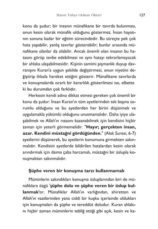 konu da ﬂudur; bir insan›n münaf›kane bir tav›rda bulunmas›,
onun kesin olarak münaf›k oldu¤unu göstermez. ‹nsan hayat›-
n›n sonuna kadar bir e¤itim sürecindedir. Bu süreçte pek çok
hata yapabilir, yanl›ﬂ tav›rlar gösterebilir; bunlar aras›nda mü-
naf›kane olanlar da olabilir. Ancak önemli olan insan›n bu ha-
tas›n› görüp tevbe edebilmesi ve ayn› hatay› tekrarlamayacak
bir ahlaka ulaﬂabilmesidir. Kiﬂinin samimi piﬂmanl›k duyup dav-
ran›ﬂ›n› Kuran'a uygun ﬂekilde de¤iﬂtirmesi, onun niyetini de-
¤iﬂtirip ihlasla hareket etti¤ini gösterir. Münaf›kane tav›rlarda
ve konuﬂmalarda ›srarl› bir kararl›l›k gösterilmesi ise, elbette
ki bu durumdan çok farkl›d›r.
Herkesin kendi ad›na dikkat etmesi gereken çok önemli bir
konu da ﬂudur: ‹nsan Kuran'›n tüm ayetlerinden tek baﬂ›na so-
rumlu oldu¤unu ve bu ayetlerden her birini düﬂünmek ve
uygulamakla yükümlü oldu¤unu unutmamal›d›r. Daha iyiye ula-
ﬂabilmek ve Allah'›n r›zas›n› kazanabilmek için kendisini hiçbir
zaman için yeterli görmemelidir. "Hay›r; gerçekten insan,
azar. Kendini müsta¤ni gördü¤ünden." (Alak Suresi, 6-7)
ayetlerini düﬂünerek, bu ayetlerin konumuna girmekten sak›n-
mal›d›r. Kendisini ayetlerde bildirilen hatalardan kesin olarak
ar›nd›rmak için daima çaba harcamal›, müsta¤ni bir üslupla ko-
nuﬂmaktan sak›nmal›d›r.
ﬁüphe veren bir konuﬂma tarz› kullanmamak
Müminlerin sak›nd›klar› konuﬂma üsluplar›ndan biri de mü-
naf›klara özgü 'ﬂüphe dolu ve ﬂüphe veren bir üslup kul-
lanmak't›r. Münaf›klar Allah'›n varl›¤›ndan, ahiretten ve
Allah'›n vaatlerinden yana ciddi bir kuﬂku içerisinde olduklar›
için konuﬂmalar› da ﬂüphe ve tereddüt doludur. Kuran ahlak›-
n› hiçbir zaman müminlerin tebli¤ etti¤i gibi aç›k, kesin ve ka-
127Harun Yahya (Adnan Oktar)
 