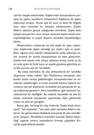 128 MÜSLÜMANCA KONUﬁMAK
rarl› bir üslupla anlatamazlar. Kalplerinden konuﬂmalar›na yan-
s›yan bu ﬂüphe, kendilerini dinleyenlerin kalplerine de ﬂüphe
düﬂürmeyi amaçlar. Ancak aç›k bir ﬂuur ve kesin bir bilgiyle
iman eden müminler bu üsluptan etkilenmezler. Çünkü
Allah'›n sözünün gerçek oldu¤undan emindirler. ﬁüphe dolu
üslupla konuﬂan biri varsa, bunun tamamen kiﬂinin kendi sami-
miyetsizli¤inden ve çarp›k düﬂünce tarz›ndan kaynakland›¤›n›
bilirler.
Müslümanlar›n üslubunda ise asla böyle bir ﬂeye rastlan-
maz; kalplerinde ﬂüphe olmad›¤› için sözleri aç›k ve nettir.
Buna ra¤men iman edenler dinleyenlerde yanl›ﬂ anlamaya im-
kan verecek bir tarzda konuﬂmamaya da özen gösterirler.
Çünkü kimi zaman arka arkaya söylenen birkaç cümle ya da
art arda aç›lan iki farkl› konu iyi niyetle gündeme getirilmiﬂ ol-
sa bile yoruma aç›k bir hal alabilir.
Bu üslup istemeden de olsa dinleyenlerde bir tereddüt
oluﬂmas›na neden olabilir. ‹ﬂte Müslümanca konuﬂmak, tüm
bunlar› sözün nereye gidebilece¤ini, konuﬂmalar›ndan ne tür
anlamlar ç›kabilece¤ini, o s›rada ortamda bulunan kiﬂilerin du-
rumlar›n› tek tek düﬂünerek, tereddüde yol açmayacak bir üs-
lup kullanmay› gerektirir. Aksi, münaf›klar›n 'gizli vesveseci' ka-
rakterlerinin bir özelli¤idir. Bu nedenle istemeden de olsa bu
üslubu and›racak konuﬂmalar yapmamaya özen göstermek
iman›n ve akl›n bir gere¤idir.
Bunun gibi, herhangi bir olay hakk›nda "keﬂke böyle olma-
sayd›", "tüh kaybettik", "vah yaz›k oldu" türünden Allah'›n tak-
dirine r›za göstermeyen ifadelerle konuﬂmak da yine münaf›k-
ça bir üsluptur. Münaf›klar›n müminler aras›nda 'felaket haber-
cili¤i' yaparak onlar›n cesaretlerini k›rmaya çal›ﬂt›klar› Ku-
ran'da ﬂöyle bildirilmektedir:
 