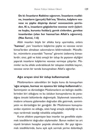 De ki: ‹nsanlar›n Rabbine s›¤›n›r›m. ‹nsanlar›n maliki-
ne, insanlar›n (gerçek) ‹lah'›na; 'Sinsice, kalplere ves-
vese ve ﬂüphe düﬂürüp duran' vesvesecinin ﬂerrin-
den. Ki o, insanlar›n gö¤üslerine vesvese verir (içleri-
ne kuﬂku, kuruntu f›s›ldar); gerek cinlerden, gerekse
insanlardan (olan her hannas'tan Allah'a s›¤›n›r›m).
(Nas Suresi, 1-6)
Allah insanlar› böyle bir ahlaka karﬂ› uyarmakta, onlara
"hannas", yani 'insanlar›n kalplerine ﬂüphe ve vesvese veren
kimse'lerden olmaktan sak›nmalar›n› bildirmektedir. Münaf›k-
lar, müminlerin aras›ndaki "hannas" görevini üstlenmiﬂ kimse-
lerdir; sinsi, gizli ve kötü amaçl› bir üslup ile ﬂeytan›n elçili¤ini
yaparak insanlar›n kalplerine vesvese vermeye çal›ﬂ›rlar. Mü-
minler ise bu ahlak› and›rabilecek bir üsluptan titizlikle kaç›n›r,
vesvese veren bir tarzda konuﬂmaktan Allah'a s›¤›n›rlar.
A¤›z arayan sinsi bir üslup kullanmamak
Müslümanlar›n sak›nd›klar› bir baﬂka konu da konuﬂurken
'a¤›z arayan, kurnaz ve oyuncu bir üslup kullanmak't›r.
Samimiyetin ve dürüstlü¤ün Müslümanlar›n en belirgin özellik-
lerinden biri oldu¤una ve bu üslubun konuﬂmalar›na da yans›-
d›¤›na önceki bölümlerde de¤inmiﬂtik. Söylenmek istenenleri,
imalar›n arkas›na gizlemeden do¤rudan dile getirmek, samimi-
yetin ve dürüstlü¤ün bir gere¤idir. Bir Müslüman›n konuﬂma-
s›ndan niyetinin ne oldu¤u, sözü hangi amaçla söyledi¤i ve ne-
reye vard›rmak istedi¤i rahatl›kla anlaﬂ›labilir.
Kuran ahlak›n› yaﬂamayan baz› insanlar ise genellikle söyle-
mek istediklerini do¤rudan söylemezler. Bunun nedeni ise art
niyetli birtak›m hesaplar peﬂinde olmalar›d›r. Bir ﬂeyi ö¤ren-
mek istediklerinde, bunu aç›k aç›k sormak yerine dolambaçl›
129Harun Yahya (Adnan Oktar)
 