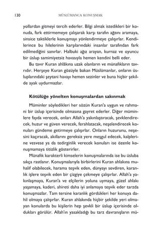 130 MÜSLÜMANCA KONUﬁMAK
yollardan gitmeyi tercih ederler. Bilgi almak istedikleri bir ko-
nuda, fark ettirmemeye çal›ﬂarak karﬂ› taraf›n a¤z›n› aramaya,
sinsice taktiklerle konuﬂmay› yönlendirmeye çal›ﬂ›rlar. Kendi-
lerince bu hilelerinin karﬂ›lar›ndaki insanlar taraf›ndan fark
edilmedi¤ini san›rlar. Halbuki a¤›z arayan, kurnaz ve oyuncu
bir üslup samimiyetsiz havas›yla hemen kendini belli eder.
Bu tav›r Kuran ahlâk›na uzak olanlar›n ve münaf›klar›n tav-
r›d›r. Herﬂeye Kuran gözüyle bakan Müslümanlar, onlar›n üs-
luplar›ndaki ﬂeytani havay› hemen sezinler ve buna hiçbir ﬂekil-
de ayak uydurmazlar.
Kötülü¤e yönelten konuﬂmalardan sak›nmak
Müminler söyledikleri her sözün Kuran'a uygun ve rahma-
ni bir üslup içerisinde olmas›na gayret ederler. Di¤er mümin-
lere fayda verecek, onlar› Allah'a yak›nlaﬂt›racak, ﬂevklendire-
cek, huzur ve güven verecek, ferahlatacak, neﬂelendirecek ko-
nular› gündeme getirmeye çal›ﬂ›rlar. Onlar›n huzurunu, neﬂe-
sini kaç›racak, ak›llar›n› gereksiz yere meﬂgul edecek, kalpleri-
ne vesvese ya da tedirginlik verecek konular› ise özenle ko-
nuﬂmamaya titizlik gösterirler.
Münaf›k karakterli kimselerin konuﬂmalar›nda ise bu üsluba
s›kça rastlan›r. Konuﬂmalar›yla birbirlerini Kuran ahlak›na mu-
halif olabilecek, harama teﬂvik eden, dünyay› sevdiren, karan-
l›k iﬂlere teﬂvik eden bir çizgiye çekmeye çal›ﬂ›rlar. Allah'a ya-
k›nlaﬂmaya, Kuran'a ve elçilerin yoluna uymaya, güzel ahlak›
yaﬂamaya, kaderi, ahireti daha iyi anlamaya teﬂvik eder tarzda
konuﬂmazlar. Tam tersine karanl›k gördükleri her konuya da-
hil olmaya çal›ﬂ›rlar. Kuran ahlak›nda hiçbir ﬂekilde yeri olma-
yan konularda bu kiﬂilerin hep ﬂevkli bir üslup içerisinde ol-
duklar› görülür. Allah'›n yasaklad›¤› bu tarz davran›ﬂlar›n mü-
 