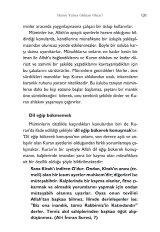 131Harun Yahya (Adnan Oktar)
minler aras›nda yayg›nlaﬂmas›na çal›ﬂan bir üslup kullan›rlar.
Müminler ise, Allah'›n apaç›k ayetlerle haram oldu¤unu bil-
dirdi¤i konularda, kendilerine münaf›kane bir üslupla yaklaﬂ›l-
mas›ndan olumsuz yönde etkilenmezler. Böyle bir üsluba kar-
ﬂ› daima uyan›kt›rlar. Münaf›klarsa onlar›n ne kadar kesin bir
iman ile Allah'a ba¤land›klar›n› ve Kuran ahlak›n› ne kadar dü-
rüst ve samimi bir ﬂekilde yaﬂad›klar›n› kavrayamad›klar› için
bu çabalar›n› sürdürürler. Müminlere getirdikleri fikirler, öne
sürdükleri mant›klar hep Kuran ahlak›ndan uzak, inkarc›lar›n
karanl›k ruhunu yans›t›r niteliktedir. Bu üslubu tan›yan mümin-
lerse daha bu kiﬂi sözüne baﬂlar baﬂlamaz, ﬂeytani bir mant›k
öne sürebilece¤ini bilerek, onu temkinli ﬂekilde dinler ve Ku-
ran ahlak›n› yaﬂamaya ça¤›r›rlar.
Dil e¤ip bükmemek
Müminlerin titizlikle kaç›nd›klar› konulardan biri de Ku-
ran'da ifade edildi¤i ﬂekliyle 'dil e¤ip bükerek konuﬂmak't›r.
'Dil e¤ip bükerek konuﬂma'n›n anlam›, son derece aç›k ve an-
laﬂ›l›r olan Kuran ayetlerini oldu¤undan farkl› yorumlamaya ça-
l›ﬂmakt›r. Kuran'›n bir ayetiyle Allah dil e¤ip bükerek konuﬂ-
man›n, kalplerinde imandan yana bir kayma olan münaf›klara
ait bir özellik oldu¤u ﬂöyle bildirilmektedir:
Sana Kitab'› indiren O'dur. Ondan, Kitab'›n anas› (te-
meli) olan bir k›s›m ayetler muhkem'dir; di¤erleri ise
müteﬂabihtir. Kalplerinde bir kayma olanlar, fitne ç›-
karmak ve olmad›k yorumlar›n› yapmak için ondan
müteﬂabih olan›na uyarlar. Oysa onun tevilini
Allah'tan baﬂkas› bilmez. ‹limde derinleﬂenler ise:
"Biz ona inand›k, tümü Rabbimiz'in Kat›ndand›r"
derler. Temiz ak›l sahiplerinden baﬂkas› ö¤üt al›p-
düﬂünmez. (Al-i ‹mran Suresi, 7)
 
