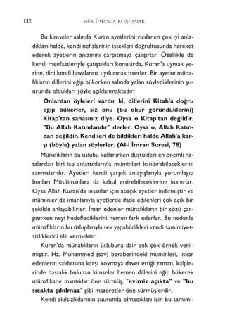 Bu kimseler asl›nda Kuran ayetlerini vicdanen çok iyi anla-
d›klar› halde, kendi nefislerinin istekleri do¤rultusunda hareket
ederek ayetlerin anlam›n› çarp›tmaya çal›ﬂ›rlar. Özellikle de
kendi menfaatleriyle çat›ﬂt›klar› konularda, Kuran'a uymak ye-
rine, dini kendi hevalar›na uydurmak isterler. Bir ayette müna-
f›klar›n dillerini e¤ip bükerken asl›nda yalan söylediklerinin ﬂu-
urunda olduklar› ﬂöyle aç›klanmaktad›r:
Onlardan öyleleri vard›r ki, dillerini Kitab'a do¤ru
e¤ip bükerler, siz onu (bu okur göründüklerini)
Kitap'tan sanas›n›z diye. Oysa o Kitap'tan de¤ildir.
"Bu Allah Kat›ndand›r" derler. Oysa o, Allah Kat›n-
dan de¤ildir. Kendileri de bildikleri halde Allah'a kar-
ﬂ› (böyle) yalan söylerler. (Al-i ‹mran Suresi, 78)
Münaf›klar›n bu üslubu kullan›rken düﬂtükleri en önemli ha-
talardan biri ise anlatt›klar›yla müminleri kand›rabileceklerini
sanmalar›d›r. Ayetleri kendi çarp›k anlay›ﬂlar›yla yorumlay›p
bunlar› Müslümanlara da kabul ettirebileceklerine inan›rlar.
Oysa Allah Kuran'da insanlar için apaç›k ayetler indirmiﬂtir ve
müminler de imanlar›yla ayetlerde ifade edilenleri çok aç›k bir
ﬂekilde anlayabilirler. ‹man edenler münaf›klar›n bir sözü çar-
p›t›rken neyi hedeflediklerini hemen fark ederler. Bu nedenle
münaf›klar›n bu üsluplar›yla tek yapabildikleri kendi samimiyet-
sizliklerini ele vermektir.
Kuran'da münaf›klar›n üslubuna dair pek çok örnek veril-
miﬂtir. Hz. Muhammed (sav) beraberindeki müminleri, inkar
edenlerin sald›r›s›na karﬂ› koymaya davet etti¤i zaman, kalple-
rinde hastal›k bulunan kimseler hemen dillerini e¤ip bükerek
münaf›kane mant›klar öne sürmüﬂ, "evimiz aç›kta" ve "bu
s›cakta ç›k›lmaz" gibi mazeretler öne sürmüﬂlerdir.
Kendi ak›ls›zl›klar›n›n ﬂuurunda olmad›klar› için bu samimi-
MÜSLÜMANCA KONUﬁMAK132
 