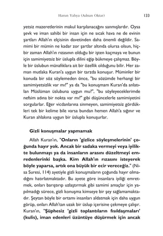 133Harun Yahya (Adnan Oktar)
yetsiz mazeretlerinin makul karﬂ›lanaca¤›n› sanm›ﬂlard›r. Oysa
ﬂevk ve iman sahibi bir insan için ne s›cak hava ne de evinin
ﬂartlar› Allah'›n elçisinin davetinden daha önemli de¤ildir. Sa-
mimi bir mümin ne kadar zor ﬂartlar alt›nda olursa olsun, hiç-
bir zaman Allah'›n r›zas›n›n oldu¤u bir iﬂten kaçmaya ve bunun
için samimiyetsiz bir üslupla dilini e¤ip bükmeye çal›ﬂmaz. Böy-
le bir üslubun münaf›klara ait bir özellik oldu¤unu bilir. Her za-
man mutlaka Kuran'a uygun bir tarzda konuﬂur. Müminler bir
konuda bir söz söylemeden önce, "bu sözümde herhangi bir
samimiyetsizlik var m›?" ya da "bu konuﬂmam Kuran'da anlat›-
lan Müslüman üslubuna uygun mu?", "bu söyleyeceklerimde
nefsim ad›na bir nokta var m›?" gibi düﬂüncelerle samimiyetini
sorgularlar. E¤er vicdanlar›na sinmeyen, samimiyetsiz gördük-
leri tek bir kelime bile varsa bundan hemen Allah'a s›¤›n›r ve
Kuran ahlak›na uygun bir üslupla konuﬂurlar.
Gizli konuﬂmalar yapmamak
Allah Kuran'›n, "Onlar›n 'gizlice söyleﬂmelerinin' ço-
¤unda hay›r yok. Ancak bir sadaka vermeyi veya iyilik-
te bulunmay› ya da insanlar›n aras›n› düzeltmeyi em-
redenlerinki baﬂka. Kim Allah'›n r›zas›n› isteyerek
böyle yaparsa, art›k ona büyük bir ecir verece¤iz." (Ni-
sa Suresi, 114) ayetiyle gizli konuﬂmalar›n ço¤unda hay›r olma-
d›¤›n› hat›rlatmaktad›r. Bu ayete göre insanlara iyili¤i emret-
mek, onlar› bar›ﬂt›r›p uzlaﬂt›rmak gibi samimi amaçlar için ya-
p›lmad›¤› sürece, gizli konuﬂma kimseye bir ﬂey sa¤lamamakta-
d›r. ﬁeytan böyle bir ortam› insanlar› aldatmak için daha uygun
görüp, onlar› Allah'tan uzak bir üslup içerisine çekmeye çal›ﬂ›r.
Kuran'›n, "ﬁüphesiz 'gizli toplant›lar›n f›s›ldaﬂmalar›'
(kulis), iman edenleri üzüntüye düﬂürmek için ancak
 