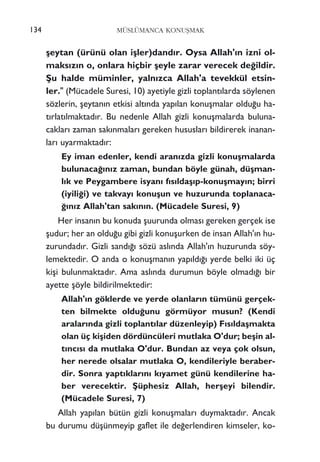 ﬂeytan (ürünü olan iﬂler)dand›r. Oysa Allah'›n izni ol-
maks›z›n o, onlara hiçbir ﬂeyle zarar verecek de¤ildir.
ﬁu halde müminler, yaln›zca Allah'a tevekkül etsin-
ler." (Mücadele Suresi, 10) ayetiyle gizli toplant›larda söylenen
sözlerin, ﬂeytan›n etkisi alt›nda yap›lan konuﬂmalar oldu¤u ha-
t›rlat›lmaktad›r. Bu nedenle Allah gizli konuﬂmalarda buluna-
caklar› zaman sak›nmalar› gereken hususlar› bildirerek inanan-
lar› uyarmaktad›r:
Ey iman edenler, kendi aran›zda gizli konuﬂmalarda
bulunaca¤›n›z zaman, bundan böyle günah, düﬂman-
l›k ve Peygambere isyan› f›s›ldaﬂ›p-konuﬂmay›n; birri
(iyili¤i) ve takvay› konuﬂun ve huzurunda toplanaca-
¤›n›z Allah'tan sak›n›n. (Mücadele Suresi, 9)
Her insan›n bu konuda ﬂuurunda olmas› gereken gerçek ise
ﬂudur; her an oldu¤u gibi gizli konuﬂurken de insan Allah'›n hu-
zurundad›r. Gizli sand›¤› sözü asl›nda Allah'›n huzurunda söy-
lemektedir. O anda o konuﬂman›n yap›ld›¤› yerde belki iki üç
kiﬂi bulunmaktad›r. Ama asl›nda durumun böyle olmad›¤› bir
ayette ﬂöyle bildirilmektedir:
Allah'›n göklerde ve yerde olanlar›n tümünü gerçek-
ten bilmekte oldu¤unu görmüyor musun? (Kendi
aralar›nda gizli toplant›lar düzenleyip) F›s›ldaﬂmakta
olan üç kiﬂiden dördüncüleri mutlaka O'dur; beﬂin al-
t›nc›s› da mutlaka O'dur. Bundan az veya çok olsun,
her nerede olsalar mutlaka O, kendileriyle beraber-
dir. Sonra yapt›klar›n› k›yamet günü kendilerine ha-
ber verecektir. ﬁüphesiz Allah, herﬂeyi bilendir.
(Mücadele Suresi, 7)
Allah yap›lan bütün gizli konuﬂmalar› duymaktad›r. Ancak
bu durumu düﬂünmeyip gaflet ile de¤erlendiren kimseler, ko-
MÜSLÜMANCA KONUﬁMAK134
 