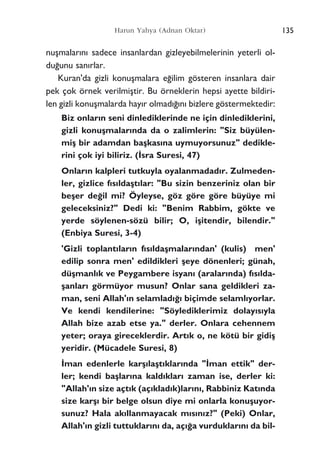 135Harun Yahya (Adnan Oktar)
nuﬂmalar›n› sadece insanlardan gizleyebilmelerinin yeterli ol-
du¤unu san›rlar.
Kuran'da gizli konuﬂmalara e¤ilim gösteren insanlara dair
pek çok örnek verilmiﬂtir. Bu örneklerin hepsi ayette bildiri-
len gizli konuﬂmalarda hay›r olmad›¤›n› bizlere göstermektedir:
Biz onlar›n seni dinlediklerinde ne için dinlediklerini,
gizli konuﬂmalar›nda da o zalimlerin: "Siz büyülen-
miﬂ bir adamdan baﬂkas›na uymuyorsunuz" dedikle-
rini çok iyi biliriz. (‹sra Suresi, 47)
Onlar›n kalpleri tutkuyla oyalanmadad›r. Zulmeden-
ler, gizlice f›s›ldaﬂt›lar: "Bu sizin benzeriniz olan bir
beﬂer de¤il mi? Öyleyse, göz göre göre büyüye mi
geleceksiniz?" Dedi ki: "Benim Rabbim, gökte ve
yerde söylenen-sözü bilir; O, iﬂitendir, bilendir."
(Enbiya Suresi, 3-4)
'Gizli toplant›lar›n f›s›ldaﬂmalar›ndan' (kulis) men'
edilip sonra men' edildikleri ﬂeye dönenleri; günah,
düﬂmanl›k ve Peygambere isyan› (aralar›nda) f›s›lda-
ﬂanlar› görmüyor musun? Onlar sana geldikleri za-
man, seni Allah'›n selamlad›¤› biçimde selaml›yorlar.
Ve kendi kendilerine: "Söylediklerimiz dolay›s›yla
Allah bize azab etse ya." derler. Onlara cehennem
yeter; oraya gireceklerdir. Art›k o, ne kötü bir gidiﬂ
yeridir. (Mücadele Suresi, 8)
‹man edenlerle karﬂ›laﬂt›klar›nda "‹man ettik" der-
ler; kendi baﬂlar›na kald›klar› zaman ise, derler ki:
"Allah'›n size açt›k (aç›klad›k)lar›n›, Rabbiniz Kat›nda
size karﬂ› bir belge olsun diye mi onlarla konuﬂuyor-
sunuz? Hala ak›llanmayacak m›s›n›z?" (Peki) Onlar,
Allah'›n gizli tuttuklar›n› da, aç›¤a vurduklar›n› da bil-
 