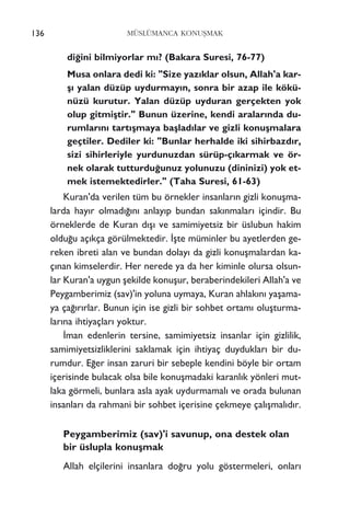 di¤ini bilmiyorlar m›? (Bakara Suresi, 76-77)
Musa onlara dedi ki: "Size yaz›klar olsun, Allah'a kar-
ﬂ› yalan düzüp uydurmay›n, sonra bir azap ile kökü-
nüzü kurutur. Yalan düzüp uyduran gerçekten yok
olup gitmiﬂtir." Bunun üzerine, kendi aralar›nda du-
rumlar›n› tart›ﬂmaya baﬂlad›lar ve gizli konuﬂmalara
geçtiler. Dediler ki: "Bunlar herhalde iki sihirbazd›r,
sizi sihirleriyle yurdunuzdan sürüp-ç›karmak ve ör-
nek olarak tutturdu¤unuz yolunuzu (dininizi) yok et-
mek istemektedirler." (Taha Suresi, 61-63)
Kuran'da verilen tüm bu örnekler insanlar›n gizli konuﬂma-
larda hay›r olmad›¤›n› anlay›p bundan sak›nmalar› içindir. Bu
örneklerde de Kuran d›ﬂ› ve samimiyetsiz bir üslubun hakim
oldu¤u aç›kça görülmektedir. ‹ﬂte müminler bu ayetlerden ge-
reken ibreti alan ve bundan dolay› da gizli konuﬂmalardan ka-
ç›nan kimselerdir. Her nerede ya da her kiminle olursa olsun-
lar Kuran'a uygun ﬂekilde konuﬂur, beraberindekileri Allah'a ve
Peygamberimiz (sav)'in yoluna uymaya, Kuran ahlak›n› yaﬂama-
ya ça¤›r›rlar. Bunun için ise gizli bir sohbet ortam› oluﬂturma-
lar›na ihtiyaçlar› yoktur.
‹man edenlerin tersine, samimiyetsiz insanlar için gizlilik,
samimiyetsizliklerini saklamak için ihtiyaç duyduklar› bir du-
rumdur. E¤er insan zaruri bir sebeple kendini böyle bir ortam
içerisinde bulacak olsa bile konuﬂmadaki karanl›k yönleri mut-
laka görmeli, bunlara asla ayak uydurmamal› ve orada bulunan
insanlar› da rahmani bir sohbet içerisine çekmeye çal›ﬂmal›d›r.
Peygamberimiz (sav)'i savunup, ona destek olan
bir üslupla konuﬂmak
Allah elçilerini insanlara do¤ru yolu göstermeleri, onlar›
136 MÜSLÜMANCA KONUﬁMAK
 
