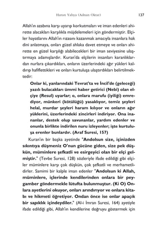 Allah'›n azab›na karﬂ› uyar›p korkutmalar› ve iman edenleri ahi-
rette alacaklar› karﬂ›l›kla müjdelemeleri için göndermiﬂtir. Elçi-
ler hayatlar›n› Allah'›n r›zas›n› kazanmak amac›yla insanlara hak
dini anlatmaya, onlar› güzel ahlaka davet etmeye ve onlar› ahi-
rette en güzel karﬂ›l›¤› alabilecekleri bir iman seviyesine ulaﬂ-
t›rmaya adam›ﬂlard›r. Kuran'da elçilerin insanlar› karanl›klar-
dan nurlara ç›kard›klar›, onlar›n üzerlerindeki a¤›r yükleri kal-
d›r›p hafiflettikleri ve onlar› kurtuluﬂa ulaﬂt›rd›klar› belirtilmek-
tedir:
Onlar ki, yanlar›ndaki Tevrat'ta ve ‹ncil'de (gelece¤i)
yaz›l› bulacaklar› ümmi haber getirici (Nebi) olan el-
çiye (Resul) uyarlar; o, onlara marufu (iyili¤i) emre-
diyor, münkeri (kötülü¤ü) yasakl›yor, temiz ﬂeyleri
helal, murdar ﬂeyleri haram k›l›yor ve onlar›n a¤›r
yüklerini, üzerlerindeki zincirleri indiriyor. Ona ina-
nanlar, destek olup savunanlar, yard›m edenler ve
onunla birlikte indirilen nuru izleyenler; iﬂte kurtulu-
ﬂa erenler bunlard›r. (Araf Suresi, 157)
Kuran'›n bir baﬂka ayetinde "Andolsun size, içinizden
s›k›nt›ya düﬂmeniz O'nun gücüne giden, size pek düﬂ-
kün, müminlere ﬂefkatli ve esirgeyici olan bir elçi gel-
miﬂtir." (Tevbe Suresi, 128) sözleriyle ifade edildi¤i gibi elçi-
ler müminlere karﬂ› çok düﬂkün, çok ﬂefkatli ve merhametli-
dirler. Samimi bir kalple iman edenler "Andolsun ki Allah,
müminlere, içlerinde kendilerinden onlara bir pey-
gamber göndermekle lütufta bulunmuﬂtur. (Ki O) On-
lara ayetlerini okuyor, onlar› ar›nd›r›yor ve onlara kita-
b› ve hikmeti ö¤retiyor. Ondan önce ise onlar apaç›k
bir sap›kl›k içindeydiler." (Al-i ‹mran Suresi, 164) ayetiyle
ifade edildi¤i gibi, Allah'›n kendilerine do¤ruyu göstermek için
137Harun Yahya (Adnan Oktar)
 