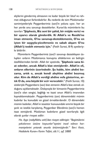 elçilerini göndermiﬂ olmas›n›n ne kadar büyük bir lütuf ve rah-
met oldu¤unun fark›ndad›rlar. Bu nedenle de tüm Müslümanlar
samimiyetleriyle Peygamberimiz (sav)'in yoluna uyar, her an
her yerde onu savunup desteklerler. Kuran'da müminlerin bu
tav›rlar› "ﬁüphesiz, Biz seni bir ﬂahid, bir müjde verici ve
bir uyar›c› olarak gönderdik. Ki Allah'a ve Resûlü'ne
iman etmeniz, O'nu savunup-desteklemeniz, O'nu en
içten bir sayg›yla-yüceltmeniz ve sabah akﬂam O'nu
(Allah'›) tesbih etmeniz için." (Fetih Suresi, 8-9) ayetleriy-
le bildirilir.
Müminlerin Peygamberimiz (sav)'i savunup destekleyen üs-
luplar› onlar›n Müslümanca konuﬂma ahlaklar›n›n en belirgin
özelliklerinden biridir. Allah bir ayetinde, "ﬁüphesiz sana bi-
at edenler, ancak Allah'a biat etmiﬂlerdir. Allah'›n eli,
onlar›n ellerinin üzerindedir. ﬁu halde, kim ahdini bo-
zarsa, art›k o, ancak kendi aleyhine ahdini bozmuﬂ
olur. Kim de Allah'a verdi¤i ahdine vefa gösterirse, ar-
t›k O da, ona büyük bir ecir verecektir." (Fetih Suresi, 10)
sözleriyle Peygambere (sav) biat etmenin Allah'a biat etmek ol-
du¤unu aç›klamaktad›r. Dolay›s›yla bir kimsenin Peygamberimiz
(sav)'e olan sevgisi, ba¤l›l›¤› ve itaati onun Allah'a iman›ndan
kaynaklanmaktad›r. Peygamberimiz (sav) dönemindeki mümin
kad›nlar bu konudaki en güzel örneklerdendir. O dönemdeki
mümin kad›nlar, Allah’›n tesettür konusundaki emrini büyük bir
ﬂevk ve istekle karﬂ›lam›ﬂ, Peygamber Efendimiz (sav)'e hemen
itaat etmiﬂlerdi. Müslüman kad›nlar›n güzel tav›rlar›yla ilgili
olarak ﬂunlar rivayet edilir:
Hz. Ayﬂe (radiyAllahu anh)'dan rivayet edilmiﬂtir: “Baﬂörtülerini
yakalar›n›n üstüne koysunlar”ayetini inzal edince har-
maniyelerini y›rtarak onunla örtünmüﬂlerdir.” ‹bn-i Kesir,
Hadislerle Kuran-› Kerim Tefsiri, cilt:11, syf. 5880
138 MÜSLÜMANCA KONUﬁMAK
 