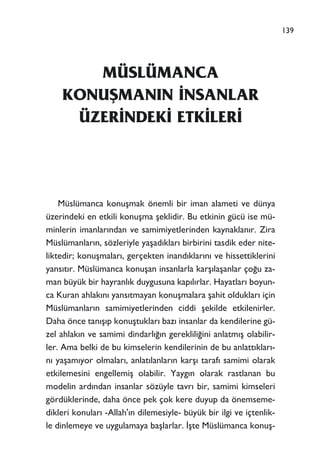 MÜSLÜMANCA
KONUﬁMANIN ‹NSANLAR
ÜZER‹NDEK‹ ETK‹LER‹
Müslümanca konuﬂmak önemli bir iman alameti ve dünya
üzerindeki en etkili konuﬂma ﬂeklidir. Bu etkinin gücü ise mü-
minlerin imanlar›ndan ve samimiyetlerinden kaynaklan›r. Zira
Müslümanlar›n, sözleriyle yaﬂad›klar› birbirini tasdik eder nite-
liktedir; konuﬂmalar›, gerçekten inand›klar›n› ve hissettiklerini
yans›t›r. Müslümanca konuﬂan insanlarla karﬂ›laﬂanlar ço¤u za-
man büyük bir hayranl›k duygusuna kap›l›rlar. Hayatlar› boyun-
ca Kuran ahlak›n› yans›tmayan konuﬂmalara ﬂahit olduklar› için
Müslümanlar›n samimiyetlerinden ciddi ﬂekilde etkilenirler.
Daha önce tan›ﬂ›p konuﬂtuklar› baz› insanlar da kendilerine gü-
zel ahlak›n ve samimi dindarl›¤›n gereklili¤ini anlatm›ﬂ olabilir-
ler. Ama belki de bu kimselerin kendilerinin de bu anlatt›klar›-
n› yaﬂam›yor olmalar›, anlat›lanlar›n karﬂ› taraf› samimi olarak
etkilemesini engellemiﬂ olabilir. Yayg›n olarak rastlanan bu
modelin ard›ndan insanlar sözüyle tavr› bir, samimi kimseleri
gördüklerinde, daha önce pek çok kere duyup da önemseme-
dikleri konular› -Allah'›n dilemesiyle- büyük bir ilgi ve içtenlik-
le dinlemeye ve uygulamaya baﬂlarlar. ‹ﬂte Müslümanca konuﬂ-
139
 