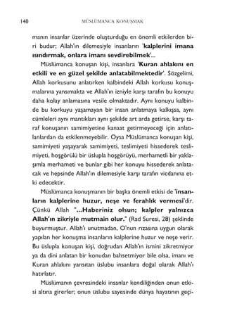 140 MÜSLÜMANCA KONUﬁMAK
man›n insanlar üzerinde oluﬂturdu¤u en önemli etkilerden bi-
ri budur; Allah'›n dilemesiyle insanlar›n 'kalplerini imana
›s›nd›rmak, onlara iman› sevdirebilmek'...
Müslümanca konuﬂan kiﬂi, insanlara 'Kuran ahlak›n› en
etkili ve en güzel ﬂekilde anlatabilmektedir'. Sözgelimi,
Allah korkusunu anlat›rken kalbindeki Allah korkusu konuﬂ-
malar›na yans›makta ve Allah'›n izniyle karﬂ› taraf›n bu konuyu
daha kolay anlamas›na vesile olmaktad›r. Ayn› konuyu kalbin-
de bu korkuyu yaﬂamayan bir insan anlatmaya kalk›ﬂsa, ayn›
cümleleri ayn› mant›klar› ayn› ﬂekilde art arda getirse, karﬂ› ta-
raf konuﬂan›n samimiyetine kanaat getirmeyece¤i için anlat›-
lanlardan da etkilenmeyebilir. Oysa Müslümanca konuﬂan kiﬂi,
samimiyeti yaﬂayarak samimiyeti, teslimiyeti hissederek tesli-
miyeti, hoﬂgörülü bir üslupla hoﬂgörüyü, merhametli bir yakla-
ﬂ›mla merhameti ve bunlar gibi her konuyu hissederek anlata-
cak ve hepsinde Allah'›n dilemesiyle karﬂ› taraf›n vicdan›na et-
ki edecektir.
Müslümanca konuﬂman›n bir baﬂka önemli etkisi de 'insan-
lar›n kalplerine huzur, neﬂe ve ferahl›k vermesi'dir.
Çünkü Allah "...Haberiniz olsun; kalpler yaln›zca
Allah'›n zikriyle mutmain olur." (Rad Suresi, 28) ﬂeklinde
buyurmuﬂtur. Allah'› unutmadan, O'nun r›zas›na uygun olarak
yap›lan her konuﬂma insanlar›n kalplerine huzur ve neﬂe verir.
Bu üslupla konuﬂan kiﬂi, do¤rudan Allah'›n ismini zikretmiyor
ya da dini anlatan bir konudan bahsetmiyor bile olsa, iman› ve
Kuran ahlak›n› yans›tan üslubu insanlara do¤al olarak Allah'›
hat›rlat›r.
Müslüman›n çevresindeki insanlar kendili¤inden onun etki-
si alt›na girerler; onun üslubu sayesinde dünya hayat›n›n geçi-
 