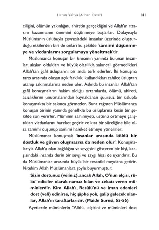 141Harun Yahya (Adnan Oktar)
cili¤ini, ölümün yak›nl›¤›n›, ahiretin gerçekli¤ini ve Allah'›n r›za-
s›n› kazanman›n önemini düﬂünmeye baﬂlarlar. Dolay›s›yla
Müslüman›n üslubuyla çevresindeki insanlar üzerinde oluﬂtur-
du¤u etkilerden biri de onlar› bu ﬂekilde 'samimi düﬂünme-
ye ve vicdanlar›n› sorgulamaya yöneltmek'tir.
Müslümanca konuﬂan bir kimsenin yan›nda bulunan insan-
lar, al›ﬂk›n olduklar› ve büyük olas›l›kla sak›ncal› görmedikleri
Allah'tan gafil üsluplar›n› bir anda terk ederler. ‹ki konuﬂma
tarz› aras›nda oluﬂan aç›k farkl›l›k, kulland›klar› cahilce üsluptan
utan›p sak›nmalar›na neden olur. Asl›nda bu insanlar Allah'tan
gafil konuﬂmalar›n hakim oldu¤u ortamlarda, ölümü, ahireti,
acizliklerini unutmalar›ndan kaynaklanan ﬂuursuz bir üslupla
konuﬂmakta bir sak›nca görmezler. Buna ra¤men Müslümanca
konuﬂan birinin yan›nda genellikle bu üsluplar›na kesin bir ﬂe-
kilde son verirler. Müminin samimiyeti, üstünü örtmeye çal›ﬂ-
t›klar› vicdanlar›n› hareket geçirir ve k›sa bir süreli¤ine bile ol-
sa samimi düﬂünüp samimi hareket etmeye yönelirler.
Müslümanca konuﬂmak 'insanlar aras›nda köklü bir
dostluk ve güven oluﬂmas›na da neden olur'. Konuﬂma-
lar›yla Allah'a olan ba¤l›l›¤›n› ve sevgisini gösteren bir kiﬂi, kar-
ﬂ›s›ndaki insanda derin bir sevgi ve sayg› hissi de uyand›r›r. Bu
da Müslümanlar aras›nda büyük bir tesanüd meydana getirir.
Nitekim Allah Müslümanlara ﬂöyle buyurmuﬂtur:
Sizin dostunuz (veliniz), ancak Allah, O'nun elçisi, rü-
ku' ediciler olarak namaz k›lan ve zekat› veren mü-
minlerdir. Kim Allah'›, Resûlü'nü ve iman edenleri
dost (veli) edinirse, hiç ﬂüphe yok, galip gelecek olan-
lar, Allah'›n taraftarlar›d›r. (Maide Suresi, 55-56)
Ayetlerde müminlerin "Allah'›, elçisini ve müminleri dost
 