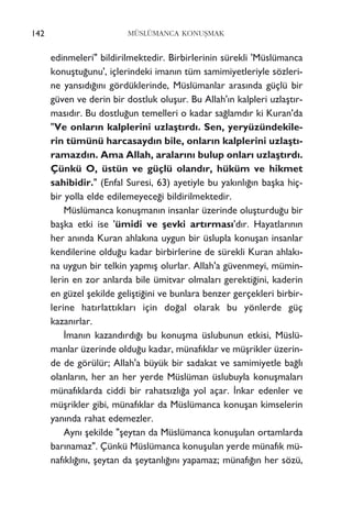 edinmeleri" bildirilmektedir. Birbirlerinin sürekli 'Müslümanca
konuﬂtu¤unu', içlerindeki iman›n tüm samimiyetleriyle sözleri-
ne yans›d›¤›n› gördüklerinde, Müslümanlar aras›nda güçlü bir
güven ve derin bir dostluk oluﬂur. Bu Allah'›n kalpleri uzlaﬂt›r-
mas›d›r. Bu dostlu¤un temelleri o kadar sa¤lamd›r ki Kuran'da
"Ve onlar›n kalplerini uzlaﬂt›rd›. Sen, yeryüzündekile-
rin tümünü harcasayd›n bile, onlar›n kalplerini uzlaﬂt›-
ramazd›n. Ama Allah, aralar›n› bulup onlar› uzlaﬂt›rd›.
Çünkü O, üstün ve güçlü oland›r, hüküm ve hikmet
sahibidir." (Enfal Suresi, 63) ayetiyle bu yak›nl›¤›n baﬂka hiç-
bir yolla elde edilemeyece¤i bildirilmektedir.
Müslümanca konuﬂman›n insanlar üzerinde oluﬂturdu¤u bir
baﬂka etki ise 'ümidi ve ﬂevki art›rmas›'d›r. Hayatlar›n›n
her an›nda Kuran ahlak›na uygun bir üslupla konuﬂan insanlar
kendilerine oldu¤u kadar birbirlerine de sürekli Kuran ahlak›-
na uygun bir telkin yapm›ﬂ olurlar. Allah'a güvenmeyi, mümin-
lerin en zor anlarda bile ümitvar olmalar› gerekti¤ini, kaderin
en güzel ﬂekilde geliﬂti¤ini ve bunlara benzer gerçekleri birbir-
lerine hat›rlatt›klar› için do¤al olarak bu yönlerde güç
kazan›rlar.
‹man›n kazand›rd›¤› bu konuﬂma üslubunun etkisi, Müslü-
manlar üzerinde oldu¤u kadar, münaf›klar ve müﬂrikler üzerin-
de de görülür; Allah'a büyük bir sadakat ve samimiyetle ba¤l›
olanlar›n, her an her yerde Müslüman üslubuyla konuﬂmalar›
münaf›klarda ciddi bir rahats›zl›¤a yol açar. ‹nkar edenler ve
müﬂrikler gibi, münaf›klar da Müslümanca konuﬂan kimselerin
yan›nda rahat edemezler.
Ayn› ﬂekilde "ﬂeytan da Müslümanca konuﬂulan ortamlarda
bar›namaz". Çünkü Müslümanca konuﬂulan yerde münaf›k mü-
naf›kl›¤›n›, ﬂeytan da ﬂeytanl›¤›n› yapamaz; münaf›¤›n her sözü,
142 MÜSLÜMANCA KONUﬁMAK
 