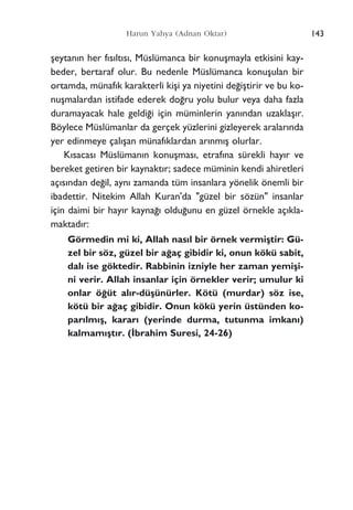 ﬂeytan›n her f›s›lt›s›, Müslümanca bir konuﬂmayla etkisini kay-
beder, bertaraf olur. Bu nedenle Müslümanca konuﬂulan bir
ortamda, münaf›k karakterli kiﬂi ya niyetini de¤iﬂtirir ve bu ko-
nuﬂmalardan istifade ederek do¤ru yolu bulur veya daha fazla
duramayacak hale geldi¤i için müminlerin yan›ndan uzaklaﬂ›r.
Böylece Müslümanlar da gerçek yüzlerini gizleyerek aralar›nda
yer edinmeye çal›ﬂan münaf›klardan ar›nm›ﬂ olurlar.
K›sacas› Müslüman›n konuﬂmas›, etraf›na sürekli hay›r ve
bereket getiren bir kaynakt›r; sadece müminin kendi ahiretleri
aç›s›ndan de¤il, ayn› zamanda tüm insanlara yönelik önemli bir
ibadettir. Nitekim Allah Kuran'da "güzel bir sözün" insanlar
için daimi bir hay›r kayna¤› oldu¤unu en güzel örnekle aç›kla-
maktad›r:
Görmedin mi ki, Allah nas›l bir örnek vermiﬂtir: Gü-
zel bir söz, güzel bir a¤aç gibidir ki, onun kökü sabit,
dal› ise göktedir. Rabbinin izniyle her zaman yemiﬂi-
ni verir. Allah insanlar için örnekler verir; umulur ki
onlar ö¤üt al›r-düﬂünürler. Kötü (murdar) söz ise,
kötü bir a¤aç gibidir. Onun kökü yerin üstünden ko-
par›lm›ﬂ, karar› (yerinde durma, tutunma imkan›)
kalmam›ﬂt›r. (‹brahim Suresi, 24-26)
143Harun Yahya (Adnan Oktar)
 