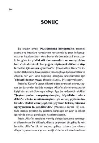 SONUÇ
Bu kitab›n amac› 'Müslümanca konuﬂma'n›n tan›m›n›
yapmak ve insanlara hayatlar›n›n her an›nda bu ﬂuur ile konuﬂ-
malar›n› hat›rlatmakt›r. Ama bunun da ötesinde as›l amaç zor-
lu bir güne karﬂ› 'dikkatli davranmalar› ve konuﬂtuklar›
her sözü ahiretteki karﬂ›l›¤›n› düﬂünerek dikkatle söy-
lemeleri için onlar› uyarmak't›r. Çünkü Allah, Kuran'da in-
sanlar› Rabbimiz'e kavuﬂmaktan yana kuﬂkuya kap›lmamalar› ve
Allah'›n her yeri sar›p kuﬂatm›ﬂ oldu¤unu unutmamalar› için
'dikkatli davranmaya' (Fussilet Suresi, 54) ça¤›rmaktad›r.
‹nsan bu Kuran'a uygun dikkati elden b›rakacak olursa, ﬂey-
tan bu durumdan istifade etmeye, Allah'›n zikrini unutturarak
kiﬂiyi hüsrana sürüklemeye kalk›ﬂ›r. ‹ﬂte bu nedenledir ki Allah
"ﬁeytan onlar› sar›p-kuﬂatm›ﬂt›r; böylelikle onlara
Allah'›n zikrini unutturmuﬂtur. ‹ﬂte onlar, ﬂeytan›n f›r-
kas›d›r. Dikkat edin; ﬂüphesiz ﬂeytan›n f›rkas›, hüsrana
u¤rayanlar›n ta kendileridir." (Mücadele Suresi, 19) aye-
tiyle insan›n, ﬂeytan›n bu çabas›na karﬂ› aç›k bir ﬂuur ve dikkat
içerisinde olmas› gerekti¤ini hat›rlatmaktad›r.
‹nsan, Allah'›n kendisine vermiﬂ oldu¤u konuﬂma yetene¤i-
ni dilerse imani bir dikkatle, dilerse de ﬂeytani bir gaflet ile kul-
lanabilir. Allah'›n zikrini unutup gaflete dalanlardan olursa,
dünya hayat›nda onca y›l sarf etti¤i sözlerin ahirette kendisine
144
 