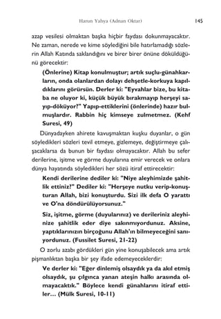 azap vesilesi olmaktan baﬂka hiçbir faydas› dokunmayacakt›r.
Ne zaman, nerede ve kime söyledi¤ini bile hat›rlamad›¤› sözle-
rin Allah Kat›nda sakland›¤›n› ve birer birer önüne döküldü¤ü-
nü görecektir:
(Önlerine) Kitap konulmuﬂtur; art›k suçlu-günahkar-
lar›n, onda olanlardan dolay› dehﬂetle-korkuya kap›l-
d›klar›n› görürsün. Derler ki: "Eyvahlar bize, bu kita-
ba ne oluyor ki, küçük büyük b›rakmay›p herﬂeyi sa-
y›p-döküyor?" Yap›p-ettiklerini (önlerinde) haz›r bul-
muﬂlard›r. Rabbin hiç kimseye zulmetmez. (Kehf
Suresi, 49)
Dünyadayken ahirete kavuﬂmaktan kuﬂku duyanlar, o gün
söyledikleri sözleri tevil etmeye, gizlemeye, de¤iﬂtirmeye çal›-
ﬂacaklarsa da bunun bir faydas› olmayacakt›r. Allah bu sefer
derilerine, iﬂitme ve görme duyular›na emir verecek ve onlara
dünya hayat›nda söyledikleri her sözü itiraf ettirecektir:
Kendi derilerine dediler ki: "Niye aleyhimizde ﬂahit-
lik ettiniz?" Dediler ki: "Herﬂeye nutku verip-konuﬂ-
turan Allah, bizi konuﬂturdu. Sizi ilk defa O yaratt›
ve O'na döndürülüyorsunuz."
Siz, iﬂitme, görme (duyular›n›z) ve derileriniz aleyhi-
nize ﬂahitlik eder diye sak›nm›yordunuz. Aksine,
yapt›klar›n›z›n birço¤unu Allah'›n bilmeyece¤ini san›-
yordunuz. (Fussilet Suresi, 21-22)
O zorlu azab› gördükleri gün yine konuﬂabilecek ama art›k
piﬂmanl›ktan baﬂka bir ﬂey ifade edemeyeceklerdir:
Ve derler ki: "E¤er dinlemiﬂ olsayd›k ya da ak›l etmiﬂ
olsayd›k, ﬂu ç›lg›nca yanan ateﬂin halk› aras›nda ol-
mayacakt›k." Böylece kendi günahlar›n› itiraf etti-
ler… (Mülk Suresi, 10-11)
145Harun Yahya (Adnan Oktar)
 