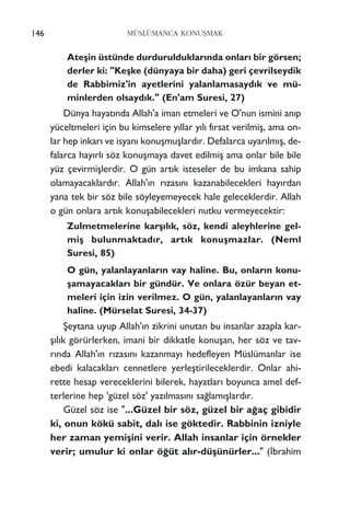 146 MÜSLÜMANCA KONUﬁMAK
Ateﬂin üstünde durdurulduklar›nda onlar› bir görsen;
derler ki: "Keﬂke (dünyaya bir daha) geri çevrilseydik
de Rabbimiz'in ayetlerini yalanlamasayd›k ve mü-
minlerden olsayd›k." (En'am Suresi, 27)
Dünya hayat›nda Allah'a iman etmeleri ve O'nun ismini an›p
yüceltmeleri için bu kimselere y›llar y›l› f›rsat verilmiﬂ, ama on-
lar hep inkar› ve isyan› konuﬂmuﬂlard›r. Defalarca uyar›lm›ﬂ, de-
falarca hay›rl› söz konuﬂmaya davet edilmiﬂ ama onlar bile bile
yüz çevirmiﬂlerdir. O gün art›k isteseler de bu imkana sahip
olamayacaklard›r. Allah'›n r›zas›n› kazanabilecekleri hay›rdan
yana tek bir söz bile söyleyemeyecek hale geleceklerdir. Allah
o gün onlara art›k konuﬂabilecekleri nutku vermeyecektir:
Zulmetmelerine karﬂ›l›k, söz, kendi aleyhlerine gel-
miﬂ bulunmaktad›r, art›k konuﬂmazlar. (Neml
Suresi, 85)
O gün, yalanlayanlar›n vay haline. Bu, onlar›n konu-
ﬂamayacaklar› bir gündür. Ve onlara özür beyan et-
meleri için izin verilmez. O gün, yalanlayanlar›n vay
haline. (Mürselat Suresi, 34-37)
ﬁeytana uyup Allah'›n zikrini unutan bu insanlar azapla kar-
ﬂ›l›k görürlerken, imani bir dikkatle konuﬂan, her söz ve tav-
r›nda Allah'›n r›zas›n› kazanmay› hedefleyen Müslümanlar ise
ebedi kalacaklar› cennetlere yerleﬂtirileceklerdir. Onlar ahi-
rette hesap vereceklerini bilerek, hayatlar› boyunca amel def-
terlerine hep 'güzel söz' yaz›lmas›n› sa¤lam›ﬂlard›r.
Güzel söz ise "...Güzel bir söz, güzel bir a¤aç gibidir
ki, onun kökü sabit, dal› ise göktedir. Rabbinin izniyle
her zaman yemiﬂini verir. Allah insanlar için örnekler
verir; umulur ki onlar ö¤üt al›r-düﬂünürler..." (‹brahim
 