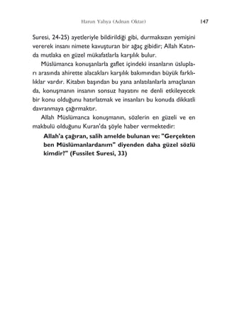 147Harun Yahya (Adnan Oktar)
Suresi, 24-25) ayetleriyle bildirildi¤i gibi, durmaks›z›n yemiﬂini
vererek insan› nimete kavuﬂturan bir a¤aç gibidir; Allah Kat›n-
da mutlaka en güzel mükafatlarla karﬂ›l›k bulur.
Müslümanca konuﬂanlarla gaflet içindeki insanlar›n üslupla-
r› aras›nda ahirette alacaklar› karﬂ›l›k bak›m›ndan büyük farkl›-
l›klar vard›r. Kitab›n baﬂ›ndan bu yana anlat›lanlarla amaçlanan
da, konuﬂman›n insan›n sonsuz hayat›n› ne denli etkileyecek
bir konu oldu¤unu hat›rlatmak ve insanlar› bu konuda dikkatli
davranmaya ça¤›rmakt›r.
Allah Müslümanca konuﬂman›n, sözlerin en güzeli ve en
makbulü oldu¤unu Kuran'da ﬂöyle haber vermektedir:
Allah'a ça¤›ran, salih amelde bulunan ve: "Gerçekten
ben Müslümanlardan›m" diyenden daha güzel sözlü
kimdir?" (Fussilet Suresi, 33)
 