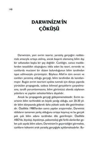 DARWIN‹ZM'‹N
ÇÖKÜﬁÜ
Darwinizm, yani evrim teorisi, yarat›l›ﬂ gerçe¤ini reddet-
mek amac›yla ortaya at›lm›ﬂ, ancak baﬂar›l› olamam›ﬂ bilim d›ﬂ›
bir safsatadan baﬂka bir ﬂey de¤ildir. Canl›l›¤›n, cans›z madde-
lerden tesadüfen oluﬂtu¤unu iddia eden bu teori, evrende ve
canl›larda mucizevi bir düzen bulundu¤unun bilim taraf›ndan
ispat edilmesiyle çürümüﬂtür. Böylece Allah'›n tüm evreni ve
canl›lar› yaratm›ﬂ oldu¤u gerçe¤i, bilim taraf›ndan da kan›tlan-
m›ﬂt›r. Bugün evrim teorisini ayakta tutmak için dünya çap›nda
yürütülen propaganda, sadece bilimsel gerçeklerin çarp›t›lma-
s›na, tarafl› yorumlanmas›na, bilim görüntüsü alt›nda söylenen
yalanlara ve yap›lan sahtekarl›klara dayal›d›r.
Ancak bu propaganda gerçe¤i gizleyememektedir. Evrim te-
orisinin bilim tarihindeki en büyük yan›lg› oldu¤u, son 20-30 y›l-
d›r bilim dünyas›nda giderek daha yüksek sesle dile getirilmekte-
dir. Özellikle 1980'lerden sonra yap›lan araﬂt›rmalar, Darwinist
iddialar›n tamamen yanl›ﬂ oldu¤unu ortaya koymuﬂ ve bu gerçek
pek çok bilim adam› taraf›ndan dile getirilmiﬂtir. Özellikle
ABD'de, biyoloji, biyokimya, paleontoloji gibi farkl› alanlardan ge-
len çok say›da bilim adam›, Darwinizm'in geçersizli¤ini görmekte,
canl›lar›n kökenini art›k yarat›l›ﬂ gerçe¤iyle aç›klamaktad›rlar. Bu-
148
 