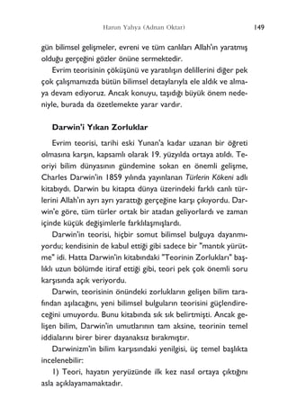 gün bilimsel geliﬂmeler, evreni ve tüm canl›lar› Allah'›n yaratm›ﬂ
oldu¤u gerçe¤ini gözler önüne sermektedir.
Evrim teorisinin çöküﬂünü ve yarat›l›ﬂ›n delillerini di¤er pek
çok çal›ﬂmam›zda bütün bilimsel detaylar›yla ele ald›k ve alma-
ya devam ediyoruz. Ancak konuyu, taﬂ›d›¤› büyük önem nede-
niyle, burada da özetlemekte yarar vard›r.
Darwin'i Y›kan Zorluklar
Evrim teorisi, tarihi eski Yunan'a kadar uzanan bir ö¤reti
olmas›na karﬂ›n, kapsaml› olarak 19. yüzy›lda ortaya at›ld›. Te-
oriyi bilim dünyas›n›n gündemine sokan en önemli geliﬂme,
Charles Darwin'in 1859 y›l›nda yay›nlanan Türlerin Kökeni adl›
kitab›yd›. Darwin bu kitapta dünya üzerindeki farkl› canl› tür-
lerini Allah'›n ayr› ayr› yaratt›¤› gerçe¤ine karﬂ› ç›k›yordu. Dar-
win'e göre, tüm türler ortak bir atadan geliyorlard› ve zaman
içinde küçük de¤iﬂimlerle farkl›laﬂm›ﬂlard›.
Darwin'in teorisi, hiçbir somut bilimsel bulguya dayanm›-
yordu; kendisinin de kabul etti¤i gibi sadece bir "mant›k yürüt-
me" idi. Hatta Darwin'in kitab›ndaki "Teorinin Zorluklar›" baﬂ-
l›kl› uzun bölümde itiraf etti¤i gibi, teori pek çok önemli soru
karﬂ›s›nda aç›k veriyordu.
Darwin, teorisinin önündeki zorluklar›n geliﬂen bilim tara-
f›ndan aﬂ›laca¤›n›, yeni bilimsel bulgular›n teorisini güçlendire-
ce¤ini umuyordu. Bunu kitab›nda s›k s›k belirtmiﬂti. Ancak ge-
liﬂen bilim, Darwin'in umutlar›n›n tam aksine, teorinin temel
iddialar›n› birer birer dayanaks›z b›rakm›ﬂt›r.
Darwinizm'in bilim karﬂ›s›ndaki yenilgisi, üç temel baﬂl›kta
incelenebilir:
1) Teori, hayat›n yeryüzünde ilk kez nas›l ortaya ç›kt›¤›n›
asla aç›klayamamaktad›r.
149Harun Yahya (Adnan Oktar)
 