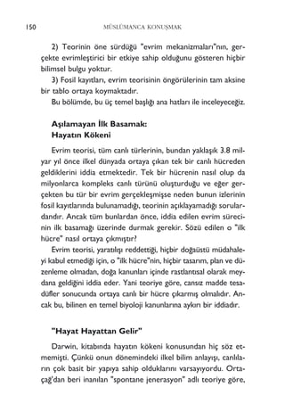 150 MÜSLÜMANCA KONUﬁMAK
2) Teorinin öne sürdü¤ü "evrim mekanizmalar›"n›n, ger-
çekte evrimleﬂtirici bir etkiye sahip oldu¤unu gösteren hiçbir
bilimsel bulgu yoktur.
3) Fosil kay›tlar›, evrim teorisinin öngörülerinin tam aksine
bir tablo ortaya koymaktad›r.
Bu bölümde, bu üç temel baﬂl›¤› ana hatlar› ile inceleyece¤iz.
Aﬂ›lamayan ‹lk Basamak:
Hayat›n Kökeni
Evrim teorisi, tüm canl› türlerinin, bundan yaklaﬂ›k 3.8 mil-
yar y›l önce ilkel dünyada ortaya ç›kan tek bir canl› hücreden
geldiklerini iddia etmektedir. Tek bir hücrenin nas›l olup da
milyonlarca kompleks canl› türünü oluﬂturdu¤u ve e¤er ger-
çekten bu tür bir evrim gerçekleﬂmiﬂse neden bunun izlerinin
fosil kay›tlar›nda bulunamad›¤›, teorinin aç›klayamad›¤› sorular-
dand›r. Ancak tüm bunlardan önce, iddia edilen evrim süreci-
nin ilk basama¤› üzerinde durmak gerekir. Sözü edilen o "ilk
hücre" nas›l ortaya ç›km›ﬂt›r?
Evrim teorisi, yarat›l›ﬂ› reddetti¤i, hiçbir do¤aüstü müdahale-
yi kabul etmedi¤i için, o "ilk hücre"nin, hiçbir tasar›m, plan ve dü-
zenleme olmadan, do¤a kanunlar› içinde rastlant›sal olarak mey-
dana geldi¤ini iddia eder. Yani teoriye göre, cans›z madde tesa-
düfler sonucunda ortaya canl› bir hücre ç›karm›ﬂ olmal›d›r. An-
cak bu, bilinen en temel biyoloji kanunlar›na ayk›r› bir iddiad›r.
"Hayat Hayattan Gelir"
Darwin, kitab›nda hayat›n kökeni konusundan hiç söz et-
memiﬂti. Çünkü onun dönemindeki ilkel bilim anlay›ﬂ›, canl›la-
r›n çok basit bir yap›ya sahip olduklar›n› varsay›yordu. Orta-
ça¤'dan beri inan›lan "spontane jenerasyon" adl› teoriye göre,
 