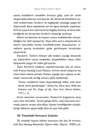 151Harun Yahya (Adnan Oktar)
cans›z maddelerin tesadüfen biraraya gelip, canl› bir varl›k
oluﬂturabileceklerine inan›l›yordu. Bu dönemde böceklerin ye-
mek art›klar›ndan, farelerin de bu¤daydan oluﬂtu¤u yayg›n bir
düﬂünceydi. Bunu ispatlamak için de ilginç deneyler yap›lm›ﬂt›.
Kirli bir paçavran›n üzerine biraz bu¤day konmuﬂ ve biraz bek-
lendi¤inde bu kar›ﬂ›mdan farelerin oluﬂaca¤› san›lm›ﬂt›.
Etlerin kurtlanmas› da hayat›n cans›z maddelerden türeye-
bildi¤ine bir delil say›l›yordu. Oysa daha sonra anlaﬂ›lacakt› ki,
etlerin üzerindeki kurtlar kendiliklerinden oluﬂmuyorlar, si-
neklerin getirip b›rakt›klar› gözle görülmeyen larvalardan
ç›k›yorlard›.
Darwin'in Türlerin Kökeni adl› kitab›n› yazd›¤› dönemde
ise, bakterilerin cans›z maddeden oluﬂabildikleri inanc›, bilim
dünyas›nda yayg›n bir kabul görüyordu.
Oysa Darwin'in kitab›n›n yay›nlanmas›ndan beﬂ y›l sonra,
ünlü Frans›z biyolog Louis Pasteur, evrime temel oluﬂturan bu
inanc› kesin olarak çürüttü. Pasteur yapt›¤› uzun çal›ﬂma ve de-
neyler sonucunda vard›¤› sonucu ﬂöyle özetlemiﬂti:
"Cans›z maddelerin hayat oluﬂturabilece¤i iddias› art›k kesin
olarak tarihe gömülmüﬂtür." (Sidney Fox, Klaus Dose, Molecular
Evolution and The Origin of Life, New York: Marcel Dekker,
1977, s. 2)
Evrim teorisinin savunucular›, Pasteur'ün bulgular›na karﬂ›
uzun süre direndiler. Ancak geliﬂen bilim, canl› hücresinin kar-
maﬂ›k yap›s›n› ortaya ç›kard›kça, hayat›n kendili¤inden oluﬂabi-
lece¤i iddias›n›n geçersizli¤i daha da aç›k hale geldi.
20. Yüzy›ldaki Sonuçsuz Çabalar
20. yüzy›lda hayat›n kökeni konusunu ele alan ilk evrimci,
ünlü Rus biyolog Alexander Oparin oldu. Oparin, 1930'lu y›l-
 