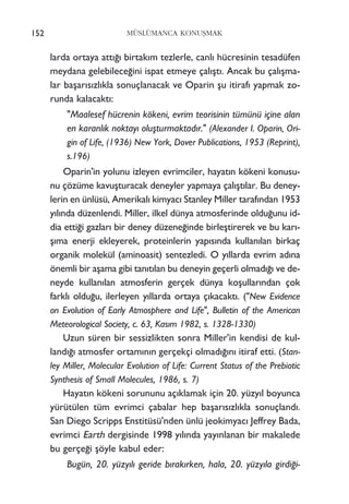 larda ortaya att›¤› birtak›m tezlerle, canl› hücresinin tesadüfen
meydana gelebilece¤ini ispat etmeye çal›ﬂt›. Ancak bu çal›ﬂma-
lar baﬂar›s›zl›kla sonuçlanacak ve Oparin ﬂu itiraf› yapmak zo-
runda kalacakt›:
"Maalesef hücrenin kökeni, evrim teorisinin tümünü içine alan
en karanl›k noktay› oluﬂturmaktad›r." (Alexander I. Oparin, Ori-
gin of Life, (1936) New York, Dover Publications, 1953 (Reprint),
s.196)
Oparin'in yolunu izleyen evrimciler, hayat›n kökeni konusu-
nu çözüme kavuﬂturacak deneyler yapmaya çal›ﬂt›lar. Bu deney-
lerin en ünlüsü, Amerikal› kimyac› Stanley Miller taraf›ndan 1953
y›l›nda düzenlendi. Miller, ilkel dünya atmosferinde oldu¤unu id-
dia etti¤i gazlar› bir deney düzene¤inde birleﬂtirerek ve bu kar›-
ﬂ›ma enerji ekleyerek, proteinlerin yap›s›nda kullan›lan birkaç
organik molekül (aminoasit) sentezledi. O y›llarda evrim ad›na
önemli bir aﬂama gibi tan›t›lan bu deneyin geçerli olmad›¤› ve de-
neyde kullan›lan atmosferin gerçek dünya koﬂullar›ndan çok
farkl› oldu¤u, ilerleyen y›llarda ortaya ç›kacakt›. ("New Evidence
on Evolution of Early Atmosphere and Life", Bulletin of the American
Meteorological Society, c. 63, Kas›m 1982, s. 1328-1330)
Uzun süren bir sessizlikten sonra Miller'in kendisi de kul-
land›¤› atmosfer ortam›n›n gerçekçi olmad›¤›n› itiraf etti. (Stan-
ley Miller, Molecular Evolution of Life: Current Status of the Prebiotic
Synthesis of Small Molecules, 1986, s. 7)
Hayat›n kökeni sorununu aç›klamak için 20. yüzy›l boyunca
yürütülen tüm evrimci çabalar hep baﬂar›s›zl›kla sonuçland›.
San Diego Scripps Enstitüsü'nden ünlü jeokimyac› Jeffrey Bada,
evrimci Earth dergisinde 1998 y›l›nda yay›nlanan bir makalede
bu gerçe¤i ﬂöyle kabul eder:
Bugün, 20. yüzy›l› geride b›rak›rken, hala, 20. yüzy›la girdi¤i-
152 MÜSLÜMANCA KONUﬁMAK
 
