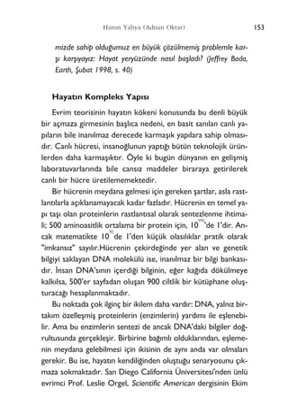 153Harun Yahya (Adnan Oktar)
mizde sahip oldu¤umuz en büyük çözülmemiﬂ problemle kar-
ﬂ› karﬂ›yay›z: Hayat yeryüzünde nas›l baﬂlad›? (Jeffrey Bada,
Earth, ﬁubat 1998, s. 40)
Hayat›n Kompleks Yap›s›
Evrim teorisinin hayat›n kökeni konusunda bu denli büyük
bir açmaza girmesinin baﬂl›ca nedeni, en basit san›lan canl› ya-
p›lar›n bile inan›lmaz derecede karmaﬂ›k yap›lara sahip olmas›-
d›r. Canl› hücresi, insano¤lunun yapt›¤› bütün teknolojik ürün-
lerden daha karmaﬂ›kt›r. Öyle ki bugün dünyan›n en geliﬂmiﬂ
laboratuvarlar›nda bile cans›z maddeler biraraya getirilerek
canl› bir hücre üretilememektedir.
Bir hücrenin meydana gelmesi için gereken ﬂartlar, asla rast-
lant›larla aç›klanamayacak kadar fazlad›r. Hücrenin en temel ya-
p› taﬂ› olan proteinlerin rastlant›sal olarak sentezlenme ihtima-
li; 500 aminoasitlik ortalama bir protein için, 10
950
'de 1'dir. An-
cak matematikte 10
50
'
de 1'den küçük olas›l›klar pratik olarak
"imkans›z" say›l›r.Hücrenin çekirde¤inde yer alan ve genetik
bilgiyi saklayan DNA molekülü ise, inan›lmaz bir bilgi bankas›-
d›r. ‹nsan DNA's›n›n içerdi¤i bilginin, e¤er ka¤›da dökülmeye
kalk›lsa, 500'er sayfadan oluﬂan 900 ciltlik bir kütüphane oluﬂ-
turaca¤› hesaplanmaktad›r.
Bu noktada çok ilginç bir ikilem daha vard›r: DNA, yaln›z bir-
tak›m özelleﬂmiﬂ proteinlerin (enzimlerin) yard›m› ile eﬂlenebi-
lir. Ama bu enzimlerin sentezi de ancak DNA'daki bilgiler do¤-
rultusunda gerçekleﬂir. Birbirine ba¤›ml› olduklar›ndan, eﬂleme-
nin meydana gelebilmesi için ikisinin de ayn› anda var olmalar›
gerekir. Bu ise, hayat›n kendili¤inden oluﬂtu¤u senaryosunu ç›k-
maza sokmaktad›r. San Diego California Üniversitesi'nden ünlü
evrimci Prof. Leslie Orgel, Scientific American dergisinin Ekim
 