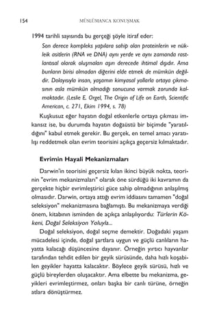 1994 tarihli say›s›nda bu gerçe¤i ﬂöyle itiraf eder:
Son derece kompleks yap›lara sahip olan proteinlerin ve nük-
leik asitlerin (RNA ve DNA) ayn› yerde ve ayn› zamanda rast-
lant›sal olarak oluﬂmalar› aﬂ›r› derecede ihtimal d›ﬂ›d›r. Ama
bunlar›n birisi olmadan di¤erini elde etmek de mümkün de¤il-
dir. Dolay›s›yla insan, yaﬂam›n kimyasal yollarla ortaya ç›kma-
s›n›n asla mümkün olmad›¤› sonucuna varmak zorunda kal-
maktad›r. (Leslie E. Orgel, The Origin of Life on Earth, Scientific
American, c. 271, Ekim 1994, s. 78)
Kuﬂkusuz e¤er hayat›n do¤al etkenlerle ortaya ç›kmas› im-
kans›z ise, bu durumda hayat›n do¤aüstü bir biçimde "yarat›l-
d›¤›n›" kabul etmek gerekir. Bu gerçek, en temel amac› yarat›-
l›ﬂ› reddetmek olan evrim teorisini aç›kça geçersiz k›lmaktad›r.
Evrimin Hayali Mekanizmalar›
Darwin'in teorisini geçersiz k›lan ikinci büyük nokta, teori-
nin "evrim mekanizmalar›" olarak öne sürdü¤ü iki kavram›n da
gerçekte hiçbir evrimleﬂtirici güce sahip olmad›¤›n›n anlaﬂ›lm›ﬂ
olmas›d›r. Darwin, ortaya att›¤› evrim iddias›n› tamamen "do¤al
seleksiyon" mekanizmas›na ba¤lam›ﬂt›. Bu mekanizmaya verdi¤i
önem, kitab›n›n isminden de aç›kça anlaﬂ›l›yordu: Türlerin Kö-
keni, Do¤al Seleksiyon Yoluyla...
Do¤al seleksiyon, do¤al seçme demektir. Do¤adaki yaﬂam
mücadelesi içinde, do¤al ﬂartlara uygun ve güçlü canl›lar›n ha-
yatta kalaca¤› düﬂüncesine dayan›r. Örne¤in y›rt›c› hayvanlar
taraf›ndan tehdit edilen bir geyik sürüsünde, daha h›zl› koﬂabi-
len geyikler hayatta kalacakt›r. Böylece geyik sürüsü, h›zl› ve
güçlü bireylerden oluﬂacakt›r. Ama elbette bu mekanizma, ge-
yikleri evrimleﬂtirmez, onlar› baﬂka bir canl› türüne, örne¤in
atlara dönüﬂtürmez.
MÜSLÜMANCA KONUﬁMAK154
 