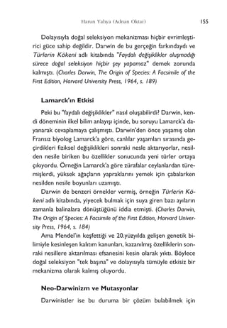 155Harun Yahya (Adnan Oktar)
Dolay›s›yla do¤al seleksiyon mekanizmas› hiçbir evrimleﬂti-
rici güce sahip de¤ildir. Darwin de bu gerçe¤in fark›ndayd› ve
Türlerin Kökeni adl› kitab›nda "Faydal› de¤iﬂiklikler oluﬂmad›¤›
sürece do¤al seleksiyon hiçbir ﬂey yapamaz" demek zorunda
kalm›ﬂt›. (Charles Darwin, The Origin of Species: A Facsimile of the
First Edition, Harvard University Press, 1964, s. 189)
Lamarck'›n Etkisi
Peki bu "faydal› de¤iﬂiklikler" nas›l oluﬂabilirdi? Darwin, ken-
di döneminin ilkel bilim anlay›ﬂ› içinde, bu soruyu Lamarck'a da-
yanarak cevaplamaya çal›ﬂm›ﬂt›. Darwin'den önce yaﬂam›ﬂ olan
Frans›z biyolog Lamarck'a göre, canl›lar yaﬂamlar› s›ras›nda ge-
çirdikleri fiziksel de¤iﬂiklikleri sonraki nesle aktar›yorlar, nesil-
den nesile biriken bu özellikler sonucunda yeni türler ortaya
ç›k›yordu. Örne¤in Lamarck'a göre zürafalar ceylanlardan türe-
miﬂlerdi, yüksek a¤açlar›n yapraklar›n› yemek için çabalarken
nesilden nesile boyunlar› uzam›ﬂt›.
Darwin de benzeri örnekler vermiﬂ, örne¤in Türlerin Kö-
keni adl› kitab›nda, yiyecek bulmak için suya giren baz› ay›lar›n
zamanla balinalara dönüﬂtü¤ünü iddia etmiﬂti. (Charles Darwin,
The Origin of Species: A Facsimile of the First Edition, Harvard Univer-
sity Press, 1964, s. 184)
Ama Mendel'in keﬂfetti¤i ve 20.yüzy›lda geliﬂen genetik bi-
limiyle kesinleﬂen kal›t›m kanunlar›, kazan›lm›ﬂ özelliklerin son-
raki nesillere aktar›lmas› efsanesini kesin olarak y›kt›. Böylece
do¤al seleksiyon "tek baﬂ›na" ve dolay›s›yla tümüyle etkisiz bir
mekanizma olarak kalm›ﬂ oluyordu.
Neo-Darwinizm ve Mutasyonlar
Darwinistler ise bu duruma bir çözüm bulabilmek için
 