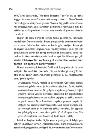 MÜSLÜMANCA KONUﬁMAK
1930'lar›n sonlar›nda, "Modern Sentetik Teori"yi ya da daha
yayg›n ismiyle neo-Darwinizm'i ortaya att›lar. Neo-Darwi-
nizm, do¤al seleksiyonun yan›na "faydal› de¤iﬂiklik sebebi" ola-
rak mutasyonlar›, yani canl›lar›n genlerinde radyasyon gibi d›ﬂ
etkiler ya da kopyalama hatalar› sonucunda oluﬂan bozulmala-
r› ekledi.
Bugün de hala dünyada evrim ad›na geçerlili¤ini koruyan
model neo-Darwinizm'dir. Teori, yeryüzünde bulunan milyon-
larca canl› türünün, bu canl›lar›n, kulak, göz, akci¤er, kanat gi-
bi say›s›z kompleks organlar›n›n "mutasyonlara", yani genetik
bozukluklara dayal› bir süreç sonucunda oluﬂtu¤unu iddia et-
mektedir. Ama teoriyi çaresiz b›rakan aç›k bir bilimsel gerçek
vard›r: Mutasyonlar canl›lar› geliﬂtirmezler, aksine her
zaman için canl›lara zarar verirler.
Bunun nedeni çok basittir: DNA çok kompleks bir düzene
sahiptir. Bu molekül üzerinde oluﬂan herhangi rastgele bir
etki ancak zarar verir. Amerikal› genetikçi B. G. Ranganathan
bunu ﬂöyle aç›klar:
Mutasyonlar küçük, rasgele ve zararl›d›rlar. Çok ender olarak
meydana gelirler ve en iyi ihtimalle etkisizdirler. Bu üç özellik,
mutasyonlar›n evrimsel bir geliﬂme meydana getiremeyece¤ini
gösterir. Zaten yüksek derecede özelleﬂmiﬂ bir organizmada
meydana gelebilecek rastlant›sal bir de¤iﬂim, ya etkisiz olacak-
t›r ya da zararl›. Bir kol saatinde meydana gelecek rasgele bir
de¤iﬂim kol saatini geliﬂtirmeyecektir. Ona büyük ihtimalle za-
rar verecek veya en iyi ihtimalle etkisiz olacakt›r. Bir deprem
bir ﬂehri geliﬂtirmez, ona y›k›m getirir. (B. G. Ranganathan, Ori-
gins?, Pennsylvania: The Banner Of Truth Trust, 1988.)
Nitekim bugüne kadar hiçbir yararl›, yani genetik bilgiyi ge-
liﬂtiren mutasyon örne¤i gözlemlenmedi. Tüm mutasyonlar›n
zararl› oldu¤u görüldü. Anlaﬂ›ld› ki, evrim teorisinin "evrim me-
156
 