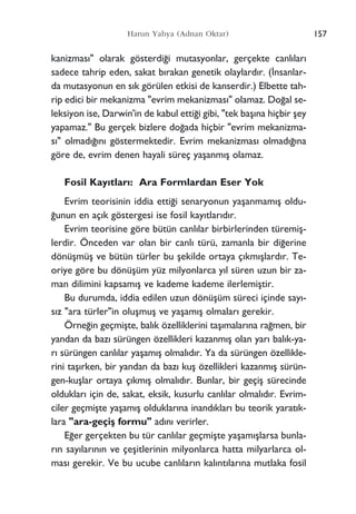 157Harun Yahya (Adnan Oktar)
kanizmas›" olarak gösterdi¤i mutasyonlar, gerçekte canl›lar›
sadece tahrip eden, sakat b›rakan genetik olaylard›r. (‹nsanlar-
da mutasyonun en s›k görülen etkisi de kanserdir.) Elbette tah-
rip edici bir mekanizma "evrim mekanizmas›" olamaz. Do¤al se-
leksiyon ise, Darwin'in de kabul etti¤i gibi, "tek baﬂ›na hiçbir ﬂey
yapamaz." Bu gerçek bizlere do¤ada hiçbir "evrim mekanizma-
s›" olmad›¤›n› göstermektedir. Evrim mekanizmas› olmad›¤›na
göre de, evrim denen hayali süreç yaﬂanm›ﬂ olamaz.
Fosil Kay›tlar›: Ara Formlardan Eser Yok
Evrim teorisinin iddia etti¤i senaryonun yaﬂanmam›ﬂ oldu-
¤unun en aç›k göstergesi ise fosil kay›tlar›d›r.
Evrim teorisine göre bütün canl›lar birbirlerinden türemiﬂ-
lerdir. Önceden var olan bir canl› türü, zamanla bir di¤erine
dönüﬂmüﬂ ve bütün türler bu ﬂekilde ortaya ç›km›ﬂlard›r. Te-
oriye göre bu dönüﬂüm yüz milyonlarca y›l süren uzun bir za-
man dilimini kapsam›ﬂ ve kademe kademe ilerlemiﬂtir.
Bu durumda, iddia edilen uzun dönüﬂüm süreci içinde say›-
s›z "ara türler"in oluﬂmuﬂ ve yaﬂam›ﬂ olmalar› gerekir.
Örne¤in geçmiﬂte, bal›k özelliklerini taﬂ›malar›na ra¤men, bir
yandan da baz› sürüngen özellikleri kazanm›ﬂ olan yar› bal›k-ya-
r› sürüngen canl›lar yaﬂam›ﬂ olmal›d›r. Ya da sürüngen özellikle-
rini taﬂ›rken, bir yandan da baz› kuﬂ özellikleri kazanm›ﬂ sürün-
gen-kuﬂlar ortaya ç›km›ﬂ olmal›d›r. Bunlar, bir geçiﬂ sürecinde
olduklar› için de, sakat, eksik, kusurlu canl›lar olmal›d›r. Evrim-
ciler geçmiﬂte yaﬂam›ﬂ olduklar›na inand›klar› bu teorik yarat›k-
lara "ara-geçiﬂ formu" ad›n› verirler.
E¤er gerçekten bu tür canl›lar geçmiﬂte yaﬂam›ﬂlarsa bunla-
r›n say›lar›n›n ve çeﬂitlerinin milyonlarca hatta milyarlarca ol-
mas› gerekir. Ve bu ucube canl›lar›n kal›nt›lar›na mutlaka fosil
 