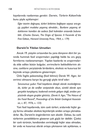 MÜSLÜMANCA KONUﬁMAK
kay›tlar›nda rastlanmas› gerekir. Darwin, Türlerin Kökeni'nde
bunu ﬂöyle aç›klam›ﬂt›r:
E¤er teorim do¤ruysa, türleri birbirine ba¤layan say›s›z ara-ge-
çiﬂ çeﬂitleri mutlaka yaﬂam›ﬂ olmal›d›r... Bunlar›n yaﬂam›ﬂ ol-
duklar›n›n kan›tlar› da sadece fosil kal›nt›lar› aras›nda buluna-
bilir. (Charles Darwin, The Origin of Species: A Facsimile of the
First Edition, Harvard University Press, 1964, s. 179)
Darwin'in Y›k›lan Umutlar›
Ancak 19. yüzy›l›n ortas›ndan bu yana dünyan›n dört bir ya-
n›nda hummal› fosil araﬂt›rmalar› yap›ld›¤› halde bu ara geçiﬂ
formlar›na rastlanamam›ﬂt›r. Yap›lan kaz›larda ve araﬂt›rmalar-
da elde edilen bütün bulgular, evrimcilerin beklediklerinin ak-
sine, canl›lar›n yeryüzünde birdenbire, eksiksiz ve kusursuz bir
biçimde ortaya ç›kt›klar›n› göstermiﬂtir.
Ünlü ‹ngiliz paleontolog (fosil bilimci) Derek W. Ager, bir
evrimci olmas›na karﬂ›n bu gerçe¤i ﬂöyle itiraf eder:
Sorunumuz ﬂudur: Fosil kay›tlar›n› detayl› olarak inceledi¤imiz-
de, türler ya da s›n›flar seviyesinde olsun, sürekli olarak ayn›
gerçekle karﬂ›laﬂ›r›z; kademeli evrimle geliﬂen de¤il, aniden yer-
yüzünde oluﬂan gruplar görürüz. (Derek A. Ager, "The Nature of
the Fossil Record", Proceedings of the British Geological Associati-
on, c. 87, 1976, s. 133)
Yani fosil kay›tlar›nda, tüm canl› türleri, aralar›nda hiçbir ge-
çiﬂ formu olmadan eksiksiz biçimleriyle aniden ortaya ç›kmakta-
d›rlar. Bu, Darwin'in öngörülerinin tam aksidir. Dahas›, bu canl›
türlerinin yarat›ld›klar›n› gösteren çok güçlü bir delildir. Çünkü
bir canl› türünün, kendisinden evrimleﬂti¤i hiçbir atas› olmadan,
bir anda ve kusursuz olarak ortaya ç›kmas›n›n tek aç›klamas›, o
158
 
