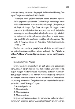 Harun Yahya (Adnan Oktar)
türün yarat›lm›ﬂ olmas›d›r. Bu gerçek, ünlü evrimci biyolog Do-
uglas Futuyma taraf›ndan da kabul edilir:
Yarat›l›ﬂ ve evrim, yaﬂayan canl›lar›n kökeni hakk›nda yap›labi-
lecek yegane iki aç›klamad›r. Canl›lar dünya üzerinde ya tama-
men mükemmel ve eksiksiz bir biçimde ortaya ç›km›ﬂlard›r ya
da böyle olmam›ﬂt›r. E¤er böyle olmad›ysa, bir de¤iﬂim süreci
sayesinde kendilerinden önce var olan baz› canl› türlerinden
evrimleﬂerek meydana gelmiﬂ olmal›d›rlar. Ama e¤er eksiksiz
ve mükemmel bir biçimde ortaya ç›km›ﬂlarsa, o halde sonsuz
güç sahibi bir ak›l taraf›ndan yarat›lm›ﬂ olmalar› gerekir. (Do-
uglas J. Futuyma, Science on Trial, New York: Pantheon Books,
1983. s. 197)
Fosiller ise, canl›lar›n yeryüzünde eksiksiz ve mükemmel
bir biçimde ortaya ç›kt›klar›n› göstermektedir. Yani "türlerin
kökeni", Darwin'in sand›¤›n›n aksine, evrim de¤il yarat›-
l›ﬂt›r.
‹nsan›n Evrimi Masal›
Evrim teorisini savunanlar›n en çok gündeme getirdikleri
konu, insan›n kökeni konusudur. Bu konudaki Darwinist iddia,
bugün yaﬂayan modern insan›n maymunsu birtak›m yarat›klar-
dan geldi¤ini varsayar. 4-5 milyon y›l önce baﬂlad›¤› varsay›lan
bu süreçte, modern insan ile atalar› aras›nda baz› "ara form"la-
r›n yaﬂad›¤› iddia edilir. Gerçekte tümüyle hayali olan bu senar-
yoda dört temel "kategori" say›l›r:
1- Australopithecus
2- Homo habilis
3- Homo erectus
4- Homo sapiens
Evrimciler, insanlar›n sözde ilk maymunsu atalar›na "güney
maymunu" anlam›na gelen "Australopithecus" ismini verirler.
159
 