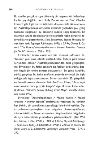 Bu canl›lar gerçekte soyu tükenmiﬂ bir maymun türünden baﬂ-
ka bir ﬂey de¤ildir. Lord Solly Zuckerman ve Prof. Charles
Oxnard gibi ‹ngiltere ve ABD'den dünyaca ünlü iki anatomis-
tin Australopithecus örnekleri üzerinde yapt›klar› çok geniﬂ
kapsaml› çal›ﬂmalar, bu canl›lar›n sadece soyu tükenmiﬂ bir
maymun türüne ait olduklar›n› ve insanlarla hiçbir benzerlik ta-
ﬂ›mad›klar›n› göstermiﬂtir. (Solly Zuckerman, Beyond The Ivory To-
wer, New York: Toplinger Publications, 1970, s. 75-94; Charles E. Ox-
nard, "The Place of Australopithecines in Human Evolution: Grounds
for Doubt", Nature, c. 258, s. 389)
Evrimciler insan evriminin bir sonraki safhas›n› da,
"homo" yani insan olarak s›n›fland›r›rlar. ‹ddiaya göre homo
serisindeki canl›lar, Australopithecuslar'dan daha geliﬂmiﬂler-
dir. Evrimciler, bu farkl› canl›lara ait fosilleri ard› ard›na dize-
rek hayali bir evrim ﬂemas› oluﬂtururlar. Bu ﬂema hayalidir,
çünkü gerçekte bu farkl› s›n›flar›n aras›nda evrimsel bir iliﬂki
oldu¤u asla ispatlanamam›ﬂt›r. Evrim teorisinin 20. yüzy›ldaki
en önemli savunucular›ndan biri olan Ernst Mayr, "Homo sapi-
ens'e uzanan zincir gerçekte kay›pt›r" diyerek bunu kabul eder.
(J. Rennie, "Darwin's Current Bulldog: Ernst Mayr", Scientific Ameri-
can, Aral›k 1992)
Evrimciler "Australopithecus > Homo habilis > Homo
erectus > Homo sapiens" s›ralamas›n› yazarken, bu türlerin
her birinin, bir sonrakinin atas› oldu¤u izlenimini verirler. Oy-
sa paleoantropologlar›n son bulgular›, Australopithecus,
Homo habilis ve Homo erectus'un dünya'n›n farkl› bölgelerin-
de ayn› dönemlerde yaﬂad›klar›n› göstermektedir. (Alan Wal-
ker, Science, c. 207, 1980, s. 1103; A. J. Kelso, Physical Antropology,
1. bask›, New York: J. B. Lipincott Co., 1970, s. 221; M. D. Leakey, Ol-
duvai Gorge, c. 3, Cambridge: Cambridge University Press, 1971, s.
272)
MÜSLÜMANCA KONUﬁMAK160
 
