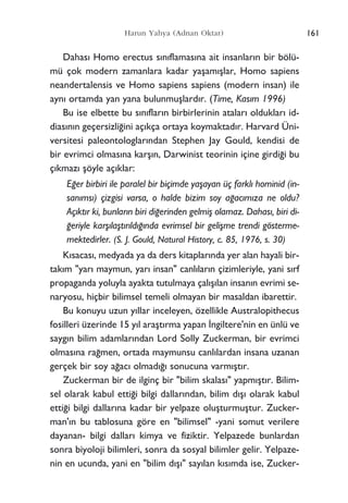 Dahas› Homo erectus s›n›flamas›na ait insanlar›n bir bölü-
mü çok modern zamanlara kadar yaﬂam›ﬂlar, Homo sapiens
neandertalensis ve Homo sapiens sapiens (modern insan) ile
ayn› ortamda yan yana bulunmuﬂlard›r. (Time, Kas›m 1996)
Bu ise elbette bu s›n›flar›n birbirlerinin atalar› olduklar› id-
dias›n›n geçersizli¤ini aç›kça ortaya koymaktad›r. Harvard Üni-
versitesi paleontologlar›ndan Stephen Jay Gould, kendisi de
bir evrimci olmas›na karﬂ›n, Darwinist teorinin içine girdi¤i bu
ç›kmaz› ﬂöyle aç›klar:
E¤er birbiri ile paralel bir biçimde yaﬂayan üç farkl› hominid (in-
san›ms›) çizgisi varsa, o halde bizim soy a¤ac›m›za ne oldu?
Aç›kt›r ki, bunlar›n biri di¤erinden gelmiﬂ olamaz. Dahas›, biri di-
¤eriyle karﬂ›laﬂt›r›ld›¤›nda evrimsel bir geliﬂme trendi gösterme-
mektedirler. (S. J. Gould, Natural History, c. 85, 1976, s. 30)
K›sacas›, medyada ya da ders kitaplar›nda yer alan hayali bir-
tak›m "yar› maymun, yar› insan" canl›lar›n çizimleriyle, yani s›rf
propaganda yoluyla ayakta tutulmaya çal›ﬂ›lan insan›n evrimi se-
naryosu, hiçbir bilimsel temeli olmayan bir masaldan ibarettir.
Bu konuyu uzun y›llar inceleyen, özellikle Australopithecus
fosilleri üzerinde 15 y›l araﬂt›rma yapan ‹ngiltere'nin en ünlü ve
sayg›n bilim adamlar›ndan Lord Solly Zuckerman, bir evrimci
olmas›na ra¤men, ortada maymunsu canl›lardan insana uzanan
gerçek bir soy a¤ac› olmad›¤› sonucuna varm›ﬂt›r.
Zuckerman bir de ilginç bir "bilim skalas›" yapm›ﬂt›r. Bilim-
sel olarak kabul etti¤i bilgi dallar›ndan, bilim d›ﬂ› olarak kabul
etti¤i bilgi dallar›na kadar bir yelpaze oluﬂturmuﬂtur. Zucker-
man'›n bu tablosuna göre en "bilimsel" -yani somut verilere
dayanan- bilgi dallar› kimya ve fiziktir. Yelpazede bunlardan
sonra biyoloji bilimleri, sonra da sosyal bilimler gelir. Yelpaze-
nin en ucunda, yani en "bilim d›ﬂ›" say›lan k›s›mda ise, Zucker-
161Harun Yahya (Adnan Oktar)
 