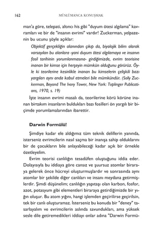 man'a göre, telepati, alt›nc› his gibi "duyum ötesi alg›lama" kav-
ramlar› ve bir de "insan›n evrimi" vard›r! Zuckerman, yelpaze-
nin bu ucunu ﬂöyle aç›klar:
Objektif gerçekli¤in alan›ndan ç›k›p da, biyolojik bilim olarak
varsay›lan bu alanlara -yani duyum ötesi alg›lamaya ve insan›n
fosil tarihinin yorumlanmas›na- girdi¤imizde, evrim teorisine
inanan bir kimse için herﬂeyin mümkün oldu¤unu görürüz. Öy-
le ki teorilerine kesinlikle inanan bu kimselerin çeliﬂkili baz›
yarg›lar› ayn› anda kabul etmeleri bile mümkündür. (Solly Zuc-
kerman, Beyond The Ivory Tower, New York: Toplinger Publicati-
ons, 1970, s. 19)
‹ﬂte insan›n evrimi masal› da, teorilerine körü körüne ina-
nan birtak›m insanlar›n bulduklar› baz› fosilleri ön yarg›l› bir bi-
çimde yorumlamalar›ndan ibarettir.
Darwin Formülü!
ﬁimdiye kadar ele ald›¤›m›z tüm teknik delillerin yan›nda,
isterseniz evrimcilerin nas›l saçma bir inan›ﬂa sahip olduklar›n›
bir de çocuklar›n bile anlayabilece¤i kadar aç›k bir örnekle
özetleyelim.
Evrim teorisi canl›l›¤›n tesadüfen oluﬂtu¤unu iddia eder.
Dolay›s›yla bu iddiaya göre cans›z ve ﬂuursuz atomlar birara-
ya gelerek önce hücreyi oluﬂturmuﬂlard›r ve sonras›nda ayn›
atomlar bir ﬂekilde di¤er canl›lar› ve insan› meydana getirmiﬂ-
lerdir. ﬁimdi düﬂünelim; canl›l›¤›n yap›taﬂ› olan karbon, fosfor,
azot, potasyum gibi elementleri biraraya getirdi¤imizde bir y›-
¤›n oluﬂur. Bu atom y›¤›n›, hangi iﬂlemden geçirilirse geçirilsin,
tek bir canl› oluﬂturamaz. ‹sterseniz bu konuda bir "deney" ta-
sarlayal›m ve evrimcilerin asl›nda savunduklar›, ama yüksek
sesle dile getiremedikleri iddiay› onlar ad›na "Darwin Formü-
162 MÜSLÜMANCA KONUﬁMAK
 